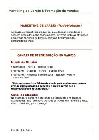 MarketingMarketing dede VarejoVarejo && PromoPromoççãoão dede VendasVendas
Prof. Rodolpho Britto 7
MARKETING DE VAREJOMARKETING DE VAREJO (Trade-Marketing)
Atividade comercial responsável por providenciar mercadorias e
serviços desejados pelos consumidores. O varejo inclui as atividades
envolvidas na venda de bens ou serviços diretamente aos
consumidores finais.
CANAIS DE DISTRIBUICANAIS DE DISTRIBUIÇÇÃO NO VAREJOÃO NO VAREJO
Níveis de Canais:
§ fabricante - varejo - público final;
§ fabricante - atacado - varejo - público final;
§ fabricante - empresa distribuidora - atacado - varejo
- público final.
“Mais comumente, o fabricante vende para o atacado e para o
grande varejo,ficando o pequeno e médio varejo sob a
responsabilidade do atacadista.”
Canal de atacado:
No atacado, a compra é efetuada do fabricante em grandes
quantidades, são formados grandes estoques e a revenda é feita,
em sua maioria, para o varejo.
 