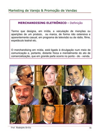 MarketingMarketing dede VarejoVarejo && PromoPromoççãoão dede VendasVendas
Prof. Rodolpho Britto 70
MERCHANDISING ELETRÔNICO - Definição
Termo que designa, em mídia, a veiculação de menções ou
aparições de um produto, ou marca, de forma não ostensiva e
aparentemente casual, em programa de televisão ou de rádio, filme,
espetáculo teatral etc.
O merchandising em mídia, está ligado à divulgação num meio de
comunicação e, portanto, distante física e mentalmente do ato de
comercialização, que em grande parte ocorre no ponto - de - venda.
 