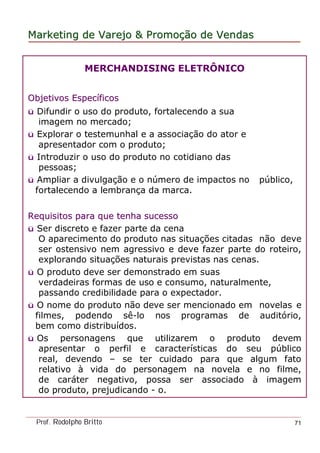 MarketingMarketing dede VarejoVarejo && PromoPromoççãoão dede VendasVendas
Prof. Rodolpho Britto 71
MERCHANDISING ELETRÔNICO
Objetivos EspecObjetivos Especííficosficos
ü Difundir o uso do produto, fortalecendo a sua
imagem no mercado;
ü Explorar o testemunhal e a associação do ator e
apresentador com o produto;
ü Introduzir o uso do produto no cotidiano das
pessoas;
ü Ampliar a divulgação e o número de impactos no público,
fortalecendo a lembrança da marca.
Requisitos para que tenha sucessoRequisitos para que tenha sucesso
ü Ser discreto e fazer parte da cena
O aparecimento do produto nas situações citadas não deve
ser ostensivo nem agressivo e deve fazer parte do roteiro,
explorando situações naturais previstas nas cenas.
ü O produto deve ser demonstrado em suas
verdadeiras formas de uso e consumo, naturalmente,
passando credibilidade para o expectador.
ü O nome do produto não deve ser mencionado em novelas e
filmes, podendo sê-lo nos programas de auditório,
bem como distribuídos.
ü Os personagens que utilizarem o produto devem
apresentar o perfil e características do seu público
real, devendo – se ter cuidado para que algum fato
relativo à vida do personagem na novela e no filme,
de caráter negativo, possa ser associado à imagem
do produto, prejudicando - o.
 
