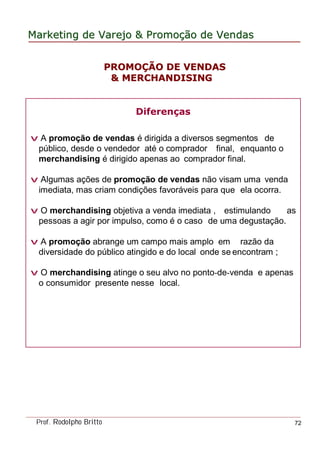 MarketingMarketing dede VarejoVarejo && PromoPromoççãoão dede VendasVendas
Prof. Rodolpho Britto 72
Diferenças
v A promoção de vendas é dirigida a diversos segmentos de
público, desde o vendedor até o comprador final, enquanto o
merchandising é dirigido apenas ao comprador final.
v Algumas ações de promoção de vendas não visam uma venda
imediata, mas criam condições favoráveis para que ela ocorra.
v O merchandising objetiva a venda imediata , estimulando as
pessoas a agir por impulso, como é o caso de uma degustação.
v A promoção abrange um campo mais amplo em razão da
diversidade do público atingido e do local onde se encontram ;
v O merchandising atinge o seu alvo no ponto-de-venda e apenas
o consumidor presente nesse local.
PROMOPROMOÇÇÃO DE VENDASÃO DE VENDAS
& MERCHANDISING& MERCHANDISING
 