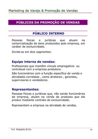 MarketingMarketing dede VarejoVarejo && PromoPromoççãoão dede VendasVendas
Prof. Rodolpho Britto 74
PÚBLICOS DA PROMOÇÃO DE VENDAS
PÚBLICO INTERNO
Pessoas físicas e jurídicas que atuam na
comercialização de bens produzidos pela empresa, em
caráter de exclusividade.
Divide-se em dois segmentos:
Equipe interna de vendas:
Profissionais que mantêm vínculo empregatício ou
contratual com a empresa produtora.
São funcionários com a função específica de venda e
atividades correlatas , como diretores , gerentes,
supervisores e vendedores.
Representantes:
Pessoas físicas e jurídicas que, não sendo funcionários
da empresa, atuam na venda de produtos que ela
produz mediante contrato de exclusividade.
Representam a empresa na atividade de vendas.
 