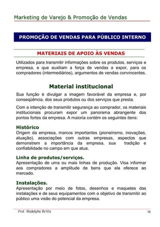 MarketingMarketing dede VarejoVarejo && PromoPromoççãoão dede VendasVendas
Prof. Rodolpho Britto 76
PROMOÇÃO DE VENDAS PARA PÚBLICO INTERNO
MATERIAIS DE APOIO ÀS VENDAS
Utilizados para transmitir informações sobre os produtos, serviços e
empresa, e que auxiliam a força de vendas a expor, para os
compradores (intermediários), argumentos de vendas convincentes.
Material institucionalMaterial institucional
Sua função é divulgar a imagem favorável da empresa e, por
conseqüência, dos seus produtos ou dos serviços que presta.
Com a intenção de transmitir segurança ao comprador, os materiais
institucionais procuram expor um panorama abrangente dos
pontos fortes da empresa. A maioria contém os seguintes itens:
Histórico
Origem da empresa, marcos importantes (pioneirismo, inovações,
atuação), associações com outras empresas, aspectos que
demonstrem a importância da empresa, sua tradição e
confiabilidade no campo em que atua.
Linha de produtos/serviços.
Apresentação de uma ou mais linhas de produção. Visa informar
aos compradores a amplitude de bens que ela oferece ao
mercado.
Instalações.
Apresentação por meio de fotos, desenhos e maquetes das
instalações e de seus equipamentos com o objetivo de transmitir ao
público uma visão do potencial da empresa.
 