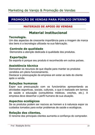 MarketingMarketing dede VarejoVarejo && PromoPromoççãoão dede VendasVendas
Prof. Rodolpho Britto 77
MATERIAIS DE APOIO ÀS VENDAS
Material institucional
Tecnologia.
Um dos aspectos de crescente importância para a imagem de marca
dos bens é a tecnologia utilizada na sua fabricação.
Controle de qualidade
Demonstra a atenção dedicada à qualidade dos produtos.
Exportação
Se exporta é porque seu produto é reconhecido em outros países.
Assistência técnica
Demostrar os recursos de que dispõe para manter os produtos
vendidos em pleno funcionamento.
Destacar a preocupação da empresa em estar ao lado do cliente
após a venda.
Relações humanas
Expor sua preocupação com os funcionários apresentando as
atividades esportivas, sociais, culturais, o que é realizado em termos
de saúde e educação (consultórios médicos, creches, etc.). A
empresa deve desenhar o perfil humano de sua atuação.
Aspectos ecológicos
Se os produtos podem ser nocivos ao homem e à natureza expor os
cuidados tomados para evitar problemas de saúde e ecológicos.
Relação dos clientes.
O renome dos principais clientes aumenta a confiança do comprador.
PROMOÇÃO DE VENDAS PARA PÚBLICO INTERNO
 