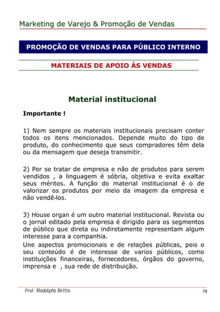 MarketingMarketing dede VarejoVarejo && PromoPromoççãoão dede VendasVendas
Prof. Rodolpho Britto 78
MATERIAIS DE APOIO ÀS VENDAS
Material institucional
Importante !
1) Nem sempre os materiais institucionais precisam conter
todos os itens mencionados. Depende muito do tipo de
produto, do conhecimento que seus compradores têm dela
ou da mensagem que deseja transmitir.
2) Por se tratar de empresa e não de produtos para serem
vendidos , a linguagem é sóbria, objetiva e evita exaltar
seus méritos. A função do material institucional é o de
valorizar os produtos por meio da imagem da empresa e
não vendê-los.
3) House organ é um outro material institucional. Revista ou
o jornal editado pela empresa é dirigido para os segmentos
de público que direta ou indiretamente representam algum
interesse para a companhia.
Une aspectos promocionais e de relações públicas, pois o
seu conteúdo é de interesse de varios públicos, como
instituições financeiras, fornecedores, órgãos do governo,
imprensa e , sua rede de distribuição.
PROMOÇÃO DE VENDAS PARA PÚBLICO INTERNO
 