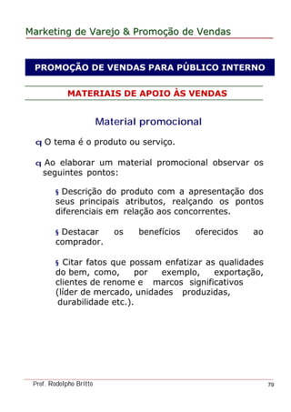 MarketingMarketing dede VarejoVarejo && PromoPromoççãoão dede VendasVendas
Prof. Rodolpho Britto 79
MATERIAIS DE APOIO ÀS VENDAS
Material promocionall
q O tema é o produto ou serviço.
q Ao elaborar um material promocional observar os
seguintes pontos:
§ Descrição do produto com a apresentação dos
seus principais atributos, realçando os pontos
diferenciais em relação aos concorrentes.
§ Destacar os benefícios oferecidos ao
comprador.
§ Citar fatos que possam enfatizar as qualidades
do bem, como, por exemplo, exportação,
clientes de renome e marcos significativos
(líder de mercado, unidades produzidas,
durabilidade etc.).
PROMOÇÃO DE VENDAS PARA PÚBLICO INTERNO
 