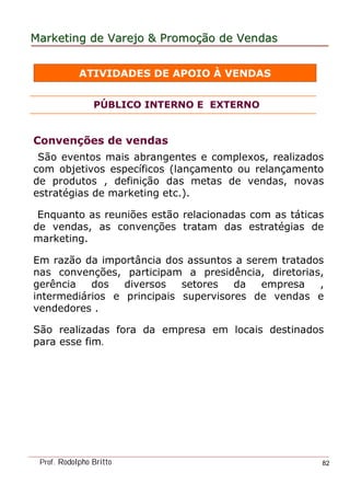MarketingMarketing dede VarejoVarejo && PromoPromoççãoão dede VendasVendas
Prof. Rodolpho Britto 82
ATIVIDADES DE APOIO À VENDAS
PÚBLICO INTERNO E EXTERNO
Convenções de vendas
São eventos mais abrangentes e complexos, realizados
com objetivos específicos (lançamento ou relançamento
de produtos , definição das metas de vendas, novas
estratégias de marketing etc.).
Enquanto as reuniões estão relacionadas com as táticas
de vendas, as convenções tratam das estratégias de
marketing.
Em razão da importância dos assuntos a serem tratados
nas convenções, participam a presidência, diretorias,
gerência dos diversos setores da empresa ,
intermediários e principais supervisores de vendas e
vendedores .
São realizadas fora da empresa em locais destinados
para esse fim.
 