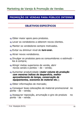 MarketingMarketing dede VarejoVarejo && PromoPromoççãoão dede VendasVendas
Prof. Rodolpho Britto 83
PROMOÇÃO DE VENDAS PARA PÚBLICO INTERNO
OBJETIVOS ESPECOBJETIVOS ESPECÍÍFICOSFICOS
q Obter maior apoio para produtos.
q Levar os vendedores a obterem novos clientes.
q Manter os vendedores sempre motivados.
q Evitar ou diminuir nível de turn-over.
q Atrair novos vendedores.
q Divulgar os produtos para os consumidores e estimulá -
los à compra;
q Atingir metas superiores de venda, abrir
novos canais e pontos – de - venda;
q Aumentar produtividade (maior volume de produção
com menores índices de desperdício, melhor
aproveitamento de tempo, conservação de
equipamentos, economia de material etc.);
q Obter informações de mercado;
q Conseguir boas colocações de material promocional no
ponto - de - venda;
q Assegurar reposição, arrumação e giro de produto no
ponto - de - venda.
 