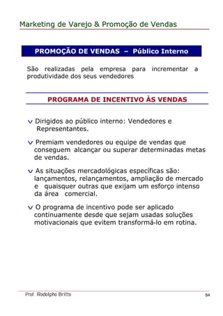 MarketingMarketing dede VarejoVarejo && PromoPromoççãoão dede VendasVendas
Prof. Rodolpho Britto 84
PROMOÇÃO DE VENDAS – Público Interno
PROGRAMA DE INCENTIVO ÀS VENDAS
São realizadas pela empresa para incrementar a
produtividade dos seus vendedores
v Dirigidos ao público interno: Vendedores e
Representantes.
v Premiam vendedores ou equipe de vendas que
conseguem alcançar ou superar determinadas metas
de vendas.
v As situações mercadológicas específicas são:
lançamentos, relançamentos, ampliação de mercado
e quaisquer outras que exijam um esforço intenso
da área comercial.
v O programa de incentivo pode ser aplicado
continuamente desde que sejam usadas soluções
motivacionais que evitem transformá-lo em rotina.
 