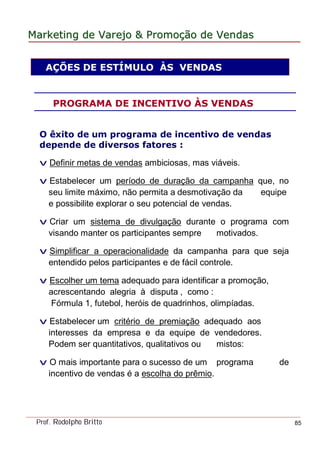 MarketingMarketing dede VarejoVarejo && PromoPromoççãoão dede VendasVendas
Prof. Rodolpho Britto 85
AÇÕES DE ESTÍMULO ÀS VENDAS
O êxito de um programa de incentivo de vendas
depende de diversos fatores :
v Definir metas de vendas ambiciosas, mas viáveis.
v Estabelecer um período de duração da campanha que, no
seu limite máximo, não permita a desmotivação da equipe
e possibilite explorar o seu potencial de vendas.
v Criar um sistema de divulgação durante o programa com
visando manter os participantes sempre motivados.
v Simplificar a operacionalidade da campanha para que seja
entendido pelos participantes e de fácil controle.
v Escolher um tema adequado para identificar a promoção,
acrescentando alegria à disputa , como :
Fórmula 1, futebol, heróis de quadrinhos, olimpíadas.
v Estabelecer um critério de premiação adequado aos
interesses da empresa e da equipe de vendedores.
Podem ser quantitativos, qualitativos ou mistos:
v O mais importante para o sucesso de um programa de
incentivo de vendas é a escolha do prêmio.
PROGRAMA DE INCENTIVO ÀS VENDAS
 