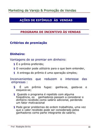 MarketingMarketing dede VarejoVarejo && PromoPromoççãoão dede VendasVendas
Prof. Rodolpho Britto 86
Critérios de premiação
Dinheiro:
Vantagens de se premiar em dinheiro:
§ É o prêmio preferido;
§ O vencedor pode utilizá-lo para o que bem entender,
§ A entrega do prêmio é uma operação simples;
Inconvenientes que reduzem o interesse das
empresas :
§ É um prêmio fugaz: ganha-se, gasta-se e
esquece-se;
§ Quando o programa é repetido com alguma
freqüência, os ganhadores passam a considerar o
dinheiro recebido como salário adicional, perdendo
um fator motivacional
§ Pode gerar problemas de ordem trabalhista, uma vez
que o valor recebido pode ser considerado pelos
ganhadores como parte integrante do salário;
AÇÕES DE ESTÍMULO ÀS VENDAS
PROGRAMA DE INCENTIVO ÀS VENDAS
 