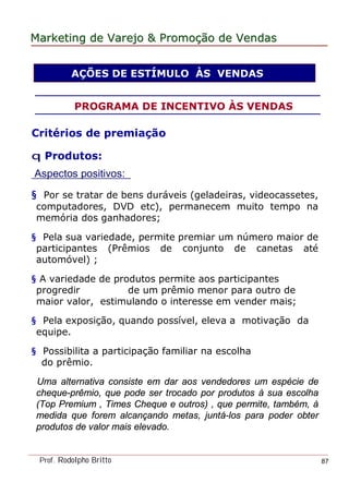 MarketingMarketing dede VarejoVarejo && PromoPromoççãoão dede VendasVendas
Prof. Rodolpho Britto 87
Critérios de premiação
q Produtos:
Aspectos positivos:
§ Por se tratar de bens duráveis (geladeiras, videocassetes,
computadores, DVD etc), permanecem muito tempo na
memória dos ganhadores;
§ Pela sua variedade, permite premiar um número maior de
participantes (Prêmios de conjunto de canetas até
automóvel) ;
§ A variedade de produtos permite aos participantes
progredir de um prêmio menor para outro de
maior valor, estimulando o interesse em vender mais;
§ Pela exposição, quando possível, eleva a motivação da
equipe.
§ Possibilita a participação familiar na escolha
do prêmio.
Uma alternativa consiste em dar aos vendedores um espécie de
cheque-prêmio, que pode ser trocado por produtos à sua escolha
(Top Premium , Times Cheque e outros) , que permite, também, à
medida que forem alcançando metas, juntá-los para poder obter
produtos de valor mais elevado.
AÇÕES DE ESTÍMULO ÀS VENDAS
PROGRAMA DE INCENTIVO ÀS VENDAS
 