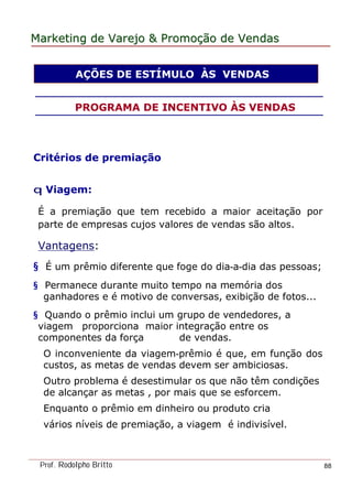 MarketingMarketing dede VarejoVarejo && PromoPromoççãoão dede VendasVendas
Prof. Rodolpho Britto 88
Critérios de premiação
q Viagem:
É a premiação que tem recebido a maior aceitação por
parte de empresas cujos valores de vendas são altos.
Vantagens:
§ É um prêmio diferente que foge do dia-a-dia das pessoas;
§ Permanece durante muito tempo na memória dos
ganhadores e é motivo de conversas, exibição de fotos...
§ Quando o prêmio inclui um grupo de vendedores, a
viagem proporciona maior integração entre os
componentes da força de vendas.
O inconveniente da viagem-prêmio é que, em função dos
custos, as metas de vendas devem ser ambiciosas.
Outro problema é desestimular os que não têm condições
de alcançar as metas , por mais que se esforcem.
Enquanto o prêmio em dinheiro ou produto cria
vários níveis de premiação, a viagem é indivisível.
AÇÕES DE ESTÍMULO ÀS VENDAS
PROGRAMA DE INCENTIVO ÀS VENDAS
 