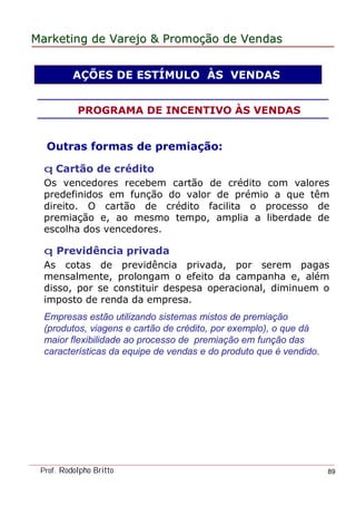 MarketingMarketing dede VarejoVarejo && PromoPromoççãoão dede VendasVendas
Prof. Rodolpho Britto 89
Outras formas de premiação:
q Cartão de crédito
Os vencedores recebem cartão de crédito com valores
predefinidos em função do valor de prémio a que têm
direito. O cartão de crédito facilita o processo de
premiação e, ao mesmo tempo, amplia a liberdade de
escolha dos vencedores.
q Previdência privada
As cotas de previdência privada, por serem pagas
mensalmente, prolongam o efeito da campanha e, além
disso, por se constituir despesa operacional, diminuem o
imposto de renda da empresa.
Empresas estão utilizando sistemas mistos de premiação
(produtos, viagens e cartão de crédito, por exemplo), o que dá
maior flexibilidade ao processo de premiação em função das
características da equipe de vendas e do produto que é vendido.
AÇÕES DE ESTÍMULO ÀS VENDAS
PROGRAMA DE INCENTIVO ÀS VENDAS
 