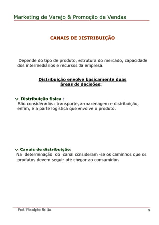 MarketingMarketing dede VarejoVarejo && PromoPromoççãoão dede VendasVendas
Prof. Rodolpho Britto 9
Depende do tipo de produto, estrutura do mercado, capacidade
dos intermediários e recursos da empresa.
Distribuição envolve basicamente duas
áreas de decisões:
v Distribuição fisica :
São considerados: transporte, armazenagem e distribuição,
enfim, é a parte logística que envolve o produto.
v Canais de distribuição:
Na determinação do canal consideram -se os caminhos que os
produtos devem seguir até chegar ao consumidor.
CANAIS DE DISTRIBUICANAIS DE DISTRIBUIÇÇÃOÃO
 