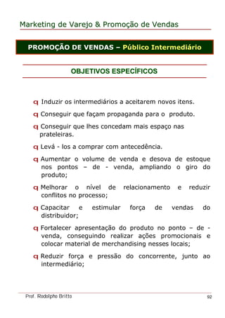 MarketingMarketing dede VarejoVarejo && PromoPromoççãoão dede VendasVendas
Prof. Rodolpho Britto 92
OBJETIVOS ESPECOBJETIVOS ESPECÍÍFICOSFICOS
PROMOÇÃO DE VENDAS – Público Intermediário
q Induzir os intermediários a aceitarem novos itens.
q Conseguir que façam propaganda para o produto.
q Conseguir que lhes concedam mais espaço nas
prateleiras.
q Levá - los a comprar com antecedência.
q Aumentar o volume de venda e desova de estoque
nos pontos – de - venda, ampliando o giro do
produto;
q Melhorar o nível de relacionamento e reduzir
conflitos no processo;
q Capacitar e estimular força de vendas do
distribuidor;
q Fortalecer apresentação do produto no ponto – de -
venda, conseguindo realizar ações promocionais e
colocar material de merchandising nesses locais;
q Reduzir força e pressão do concorrente, junto ao
intermediário;
 