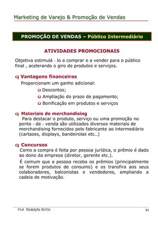 MarketingMarketing dede VarejoVarejo && PromoPromoççãoão dede VendasVendas
Prof. Rodolpho Britto 93
PROMOÇÃO DE VENDAS – Público Intermediário
ATIVIDADES PROMOCIONAISATIVIDADES PROMOCIONAIS
Objetiva estimulá - lo a comprar e a vender para o público
final , acelerando o giro de produtos e serviços.
q Vantagens financeiras
Proporcionam um ganho adicional:
ü Descontos;
ü Ampliação do prazo de pagamento;
ü Bonificação em produtos e serviços
q Materiais de merchandising
Para destacar o produto, serviço ou uma promoção no
ponto - de - venda são utilizados diversos materiais de
merchandising fornecidos pelo fabricante ao intermediário
(cartazes, displays, bandeirolas etc..)
q Concursos
Como a compra é feita por pessoa jurídica, o prêmio é dado
ao dono da empresa (diretor, gerente etc.).
É comum que a pessoa receba os prêmios (principalmente
se forem produtos de consumo) e os transfira aos seus
colaboradores, balconistas e vendedores, ampliando a
cadeia de motivação.
 