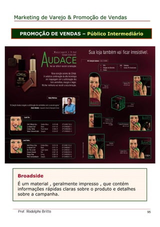 MarketingMarketing dede VarejoVarejo && PromoPromoççãoão dede VendasVendas
Prof. Rodolpho Britto 95
PROMOÇÃO DE VENDAS – Público Intermediário
Broadside
É um material , geralmente impresso , que contém
informações rápidas claras sobre o produto e detalhes
sobre a campanha.
 