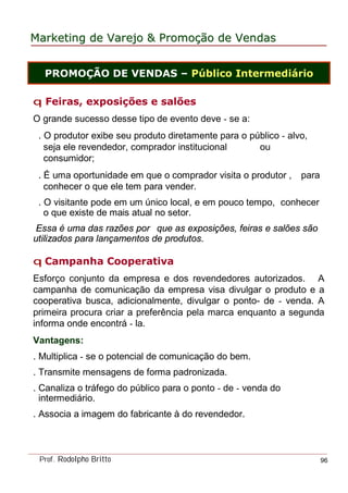 MarketingMarketing dede VarejoVarejo && PromoPromoççãoão dede VendasVendas
Prof. Rodolpho Britto 96
q Feiras, exposições e salões
O grande sucesso desse tipo de evento deve - se a:
. O produtor exibe seu produto diretamente para o público - alvo,
seja ele revendedor, comprador institucional ou
consumidor;
. É uma oportunidade em que o comprador visita o produtor , para
conhecer o que ele tem para vender.
. O visitante pode em um único local, e em pouco tempo, conhecer
o que existe de mais atual no setor.
Essa é uma das razões por que as exposições, feiras e salões são
utilizados para lançamentos de produtos.
q Campanha Cooperativa
Esforço conjunto da empresa e dos revendedores autorizados. A
campanha de comunicação da empresa visa divulgar o produto e a
cooperativa busca, adicionalmente, divulgar o ponto- de - venda. A
primeira procura criar a preferência pela marca enquanto a segunda
informa onde encontrá - la.
Vantagens:
. Multiplica - se o potencial de comunicação do bem.
. Transmite mensagens de forma padronizada.
. Canaliza o tráfego do público para o ponto - de - venda do
intermediário.
. Associa a imagem do fabricante à do revendedor.
PROMOÇÃO DE VENDAS – Público Intermediário
 