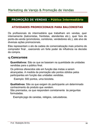 MarketingMarketing dede VarejoVarejo && PromoPromoççãoão dede VendasVendas
Prof. Rodolpho Britto 98
ATIVIDADES PROMOCIONAIS PARA BALCONISTAS
Os profissionais do intermediário que trabalham em vendas, quer
internamente (balconistas, frentistas, atendentes etc.), quer fora do
ponto-de-venda (promotores, corretores, vendedores etc.), são alvo de
diversas ações promocionais.
Eles representam o elo da cadeia de comercialização mais próximo do
comprador final , exercendo um forte poder de influência na decisão
da compra.
q Concursos
Quantitativos: São os que se baseiam na quantidade de unidades
vendidas para o público final.
Os prêmios oferecidos são em função das metas a serem
alcançadas. A medida da premiação são pontos obtidos pelos
participantes em função das unidades vendidas.
Exemplo: 500 pontos, uma bicicleta.
Qualitativos: São os que exigem do participante um determinado
conhecimento do produto que vendem.
São premiados, os que respondem corretamente às perguntas
formuladas.
Exemplo:jogo de canetas, relógios, calculadoras.
PROMOÇÃO DE VENDAS – Público Intermediário
 