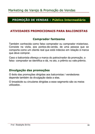 MarketingMarketing dede VarejoVarejo && PromoPromoççãoão dede VendasVendas
Prof. Rodolpho Britto 99
ATIVIDADES PROMOCIONAIS PARA BALCONISTAS
Comprador fantasma
Também conhecida como falso comprador ou comprador misterioso.
Consiste na visita, aos pontos-de-venda, de uma pessoa que se
comporta como um cliente real que está indeciso em relação à marca
que deve comprar.
Caso o balconista ofereça a marca do patrocinador da promoção, o
falso comprador se identifica e dá, no ato, o prêmio ou vale-prêmio.
Divulgação das promoções
O êxito das promoções dirigidas aos balconistas / vendedores
depende também da divulgação dada a elas.
O broadside ou circulares dirigidas a esse segmento são os meios
utilizados .
PROMOÇÃO DE VENDAS – Público Intermediário
 