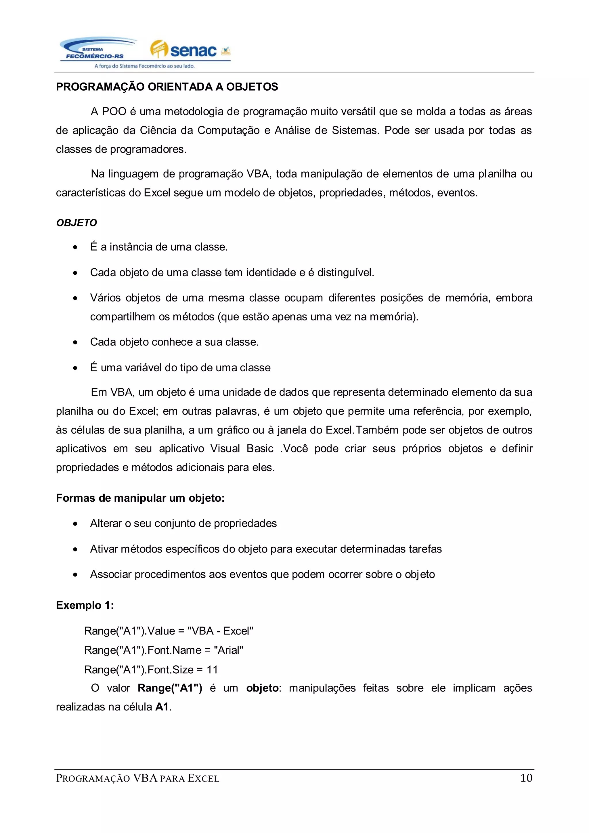 PROGRAMAÇÃO VBA PARA EXCEL 10
PROGRAMAÇÃO ORIENTADA A OBJETOS
A POO é uma metodologia de programação muito versátil que se molda a todas as áreas
de aplicação da Ciência da Computação e Análise de Sistemas. Pode ser usada por todas as
classes de programadores.
Na linguagem de programação VBA, toda manipulação de elementos de uma planilha ou
características do Excel segue um modelo de objetos, propriedades, métodos, eventos.
OBJETO
É a instância de uma classe.
Cada objeto de uma classe tem identidade e é distinguível.
Vários objetos de uma mesma classe ocupam diferentes posições de memória, embora
compartilhem os métodos (que estão apenas uma vez na memória).
Cada objeto conhece a sua classe.
É uma variável do tipo de uma classe
Em VBA, um objeto é uma unidade de dados que representa determinado elemento da sua
planilha ou do Excel; em outras palavras, é um objeto que permite uma referência, por exemplo,
às células de sua planilha, a um gráfico ou à janela do Excel.Também pode ser objetos de outros
aplicativos em seu aplicativo Visual Basic .Você pode criar seus próprios objetos e definir
propriedades e métodos adicionais para eles.
Formas de manipular um objeto:
Alterar o seu conjunto de propriedades
Ativar métodos específicos do objeto para executar determinadas tarefas
Associar procedimentos aos eventos que podem ocorrer sobre o objeto
Exemplo 1:
Range("A1").Value = "VBA - Excel"
Range("A1").Font.Name = "Arial"
Range("A1").Font.Size = 11
O valor Range("A1") é um objeto: manipulações feitas sobre ele implicam ações
realizadas na célula A1.
 