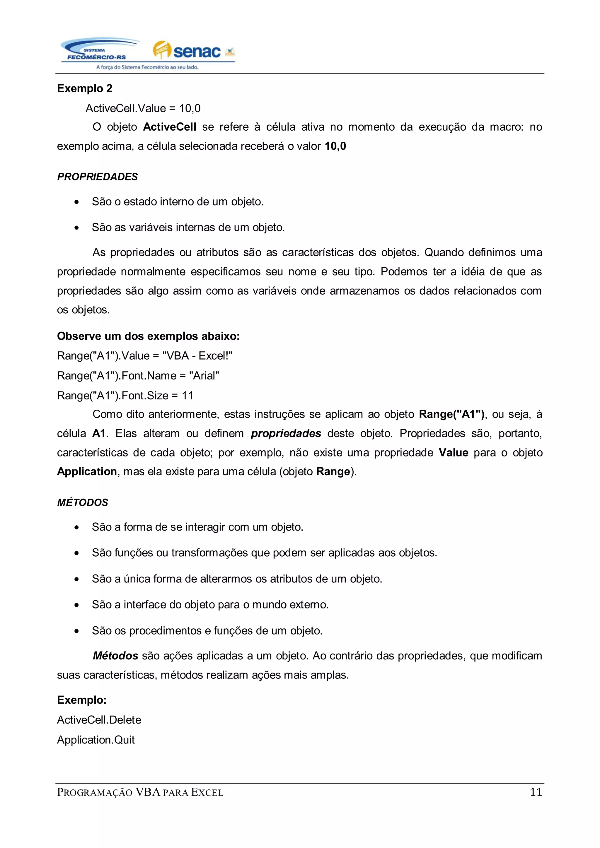 PROGRAMAÇÃO VBA PARA EXCEL 11
Exemplo 2
ActiveCell.Value = 10,0
O objeto ActiveCell se refere à célula ativa no momento da execução da macro: no
exemplo acima, a célula selecionada receberá o valor 10,0
PROPRIEDADES
São o estado interno de um objeto.
São as variáveis internas de um objeto.
As propriedades ou atributos são as características dos objetos. Quando definimos uma
propriedade normalmente especificamos seu nome e seu tipo. Podemos ter a idéia de que as
propriedades são algo assim como as variáveis onde armazenamos os dados relacionados com
os objetos.
Observe um dos exemplos abaixo:
Range("A1").Value = "VBA - Excel!"
Range("A1").Font.Name = "Arial"
Range("A1").Font.Size = 11
Como dito anteriormente, estas instruções se aplicam ao objeto Range("A1"), ou seja, à
célula A1. Elas alteram ou definem propriedades deste objeto. Propriedades são, portanto,
características de cada objeto; por exemplo, não existe uma propriedade Value para o objeto
Application, mas ela existe para uma célula (objeto Range).
MÉTODOS
São a forma de se interagir com um objeto.
São funções ou transformações que podem ser aplicadas aos objetos.
São a única forma de alterarmos os atributos de um objeto.
São a interface do objeto para o mundo externo.
São os procedimentos e funções de um objeto.
Métodos são ações aplicadas a um objeto. Ao contrário das propriedades, que modificam
suas características, métodos realizam ações mais amplas.
Exemplo:
ActiveCell.Delete
Application.Quit
 