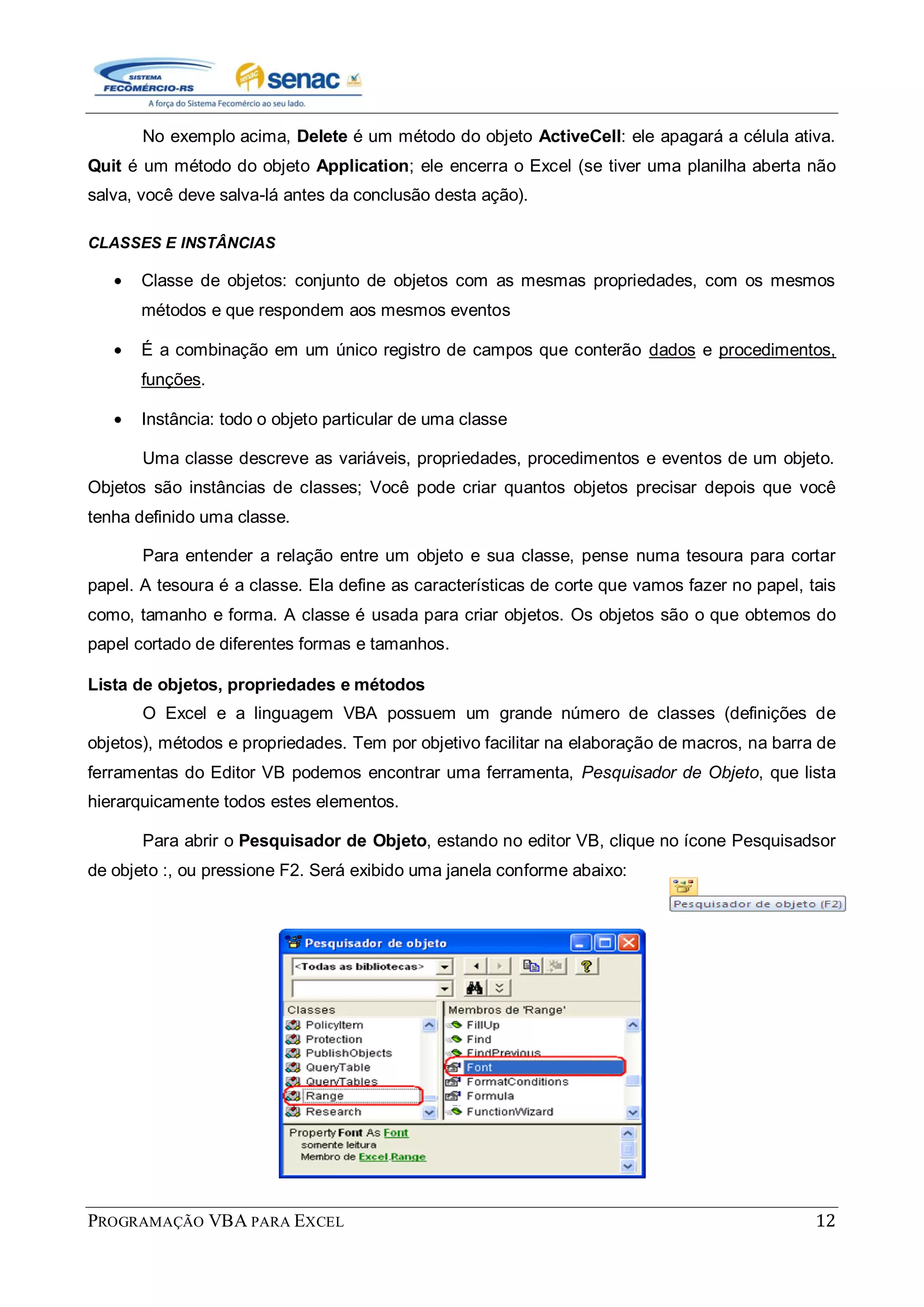 PROGRAMAÇÃO VBA PARA EXCEL 12
No exemplo acima, Delete é um método do objeto ActiveCell: ele apagará a célula ativa.
Quit é um método do objeto Application; ele encerra o Excel (se tiver uma planilha aberta não
salva, você deve salva-lá antes da conclusão desta ação).
CLASSES E INSTÂNCIAS
Classe de objetos: conjunto de objetos com as mesmas propriedades, com os mesmos
métodos e que respondem aos mesmos eventos
É a combinação em um único registro de campos que conterão dados e procedimentos,
funções.
Instância: todo o objeto particular de uma classe
Uma classe descreve as variáveis, propriedades, procedimentos e eventos de um objeto.
Objetos são instâncias de classes; Você pode criar quantos objetos precisar depois que você
tenha definido uma classe.
Para entender a relação entre um objeto e sua classe, pense numa tesoura para cortar
papel. A tesoura é a classe. Ela define as características de corte que vamos fazer no papel, tais
como, tamanho e forma. A classe é usada para criar objetos. Os objetos são o que obtemos do
papel cortado de diferentes formas e tamanhos.
Lista de objetos, propriedades e métodos
O Excel e a linguagem VBA possuem um grande número de classes (definições de
objetos), métodos e propriedades. Tem por objetivo facilitar na elaboração de macros, na barra de
ferramentas do Editor VB podemos encontrar uma ferramenta, Pesquisador de Objeto, que lista
hierarquicamente todos estes elementos.
Para abrir o Pesquisador de Objeto, estando no editor VB, clique no ícone Pesquisadsor
de objeto :, ou pressione F2. Será exibido uma janela conforme abaixo:
 