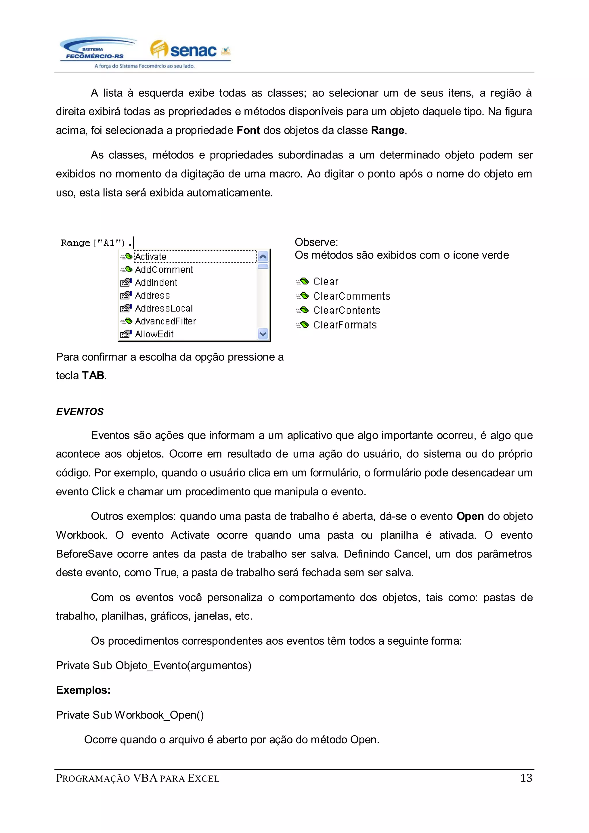 PROGRAMAÇÃO VBA PARA EXCEL 13
A lista à esquerda exibe todas as classes; ao selecionar um de seus itens, a região à
direita exibirá todas as propriedades e métodos disponíveis para um objeto daquele tipo. Na figura
acima, foi selecionada a propriedade Font dos objetos da classe Range.
As classes, métodos e propriedades subordinadas a um determinado objeto podem ser
exibidos no momento da digitação de uma macro. Ao digitar o ponto após o nome do objeto em
uso, esta lista será exibida automaticamente.
Para confirmar a escolha da opção pressione a
tecla TAB.
Observe:
Os métodos são exibidos com o ícone verde
EVENTOS
Eventos são ações que informam a um aplicativo que algo importante ocorreu, é algo que
acontece aos objetos. Ocorre em resultado de uma ação do usuário, do sistema ou do próprio
código. Por exemplo, quando o usuário clica em um formulário, o formulário pode desencadear um
evento Click e chamar um procedimento que manipula o evento.
Outros exemplos: quando uma pasta de trabalho é aberta, dá-se o evento Open do objeto
Workbook. O evento Activate ocorre quando uma pasta ou planilha é ativada. O evento
BeforeSave ocorre antes da pasta de trabalho ser salva. Definindo Cancel, um dos parâmetros
deste evento, como True, a pasta de trabalho será fechada sem ser salva.
Com os eventos você personaliza o comportamento dos objetos, tais como: pastas de
trabalho, planilhas, gráficos, janelas, etc.
Os procedimentos correspondentes aos eventos têm todos a seguinte forma:
Private Sub Objeto_Evento(argumentos)
Exemplos:
Private Sub Workbook_Open()
Ocorre quando o arquivo é aberto por ação do método Open.
 