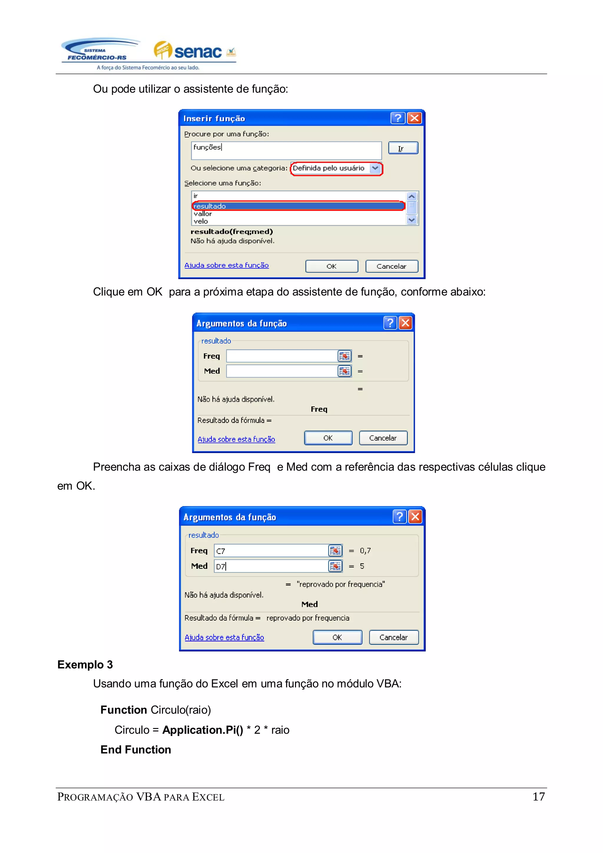 PROGRAMAÇÃO VBA PARA EXCEL 17
Ou pode utilizar o assistente de função:
Clique em OK para a próxima etapa do assistente de função, conforme abaixo:
Preencha as caixas de diálogo Freq e Med com a referência das respectivas células clique
em OK.
Exemplo 3
Usando uma função do Excel em uma função no módulo VBA:
Function Circulo(raio)
Circulo = Application.Pi() * 2 * raio
End Function
 