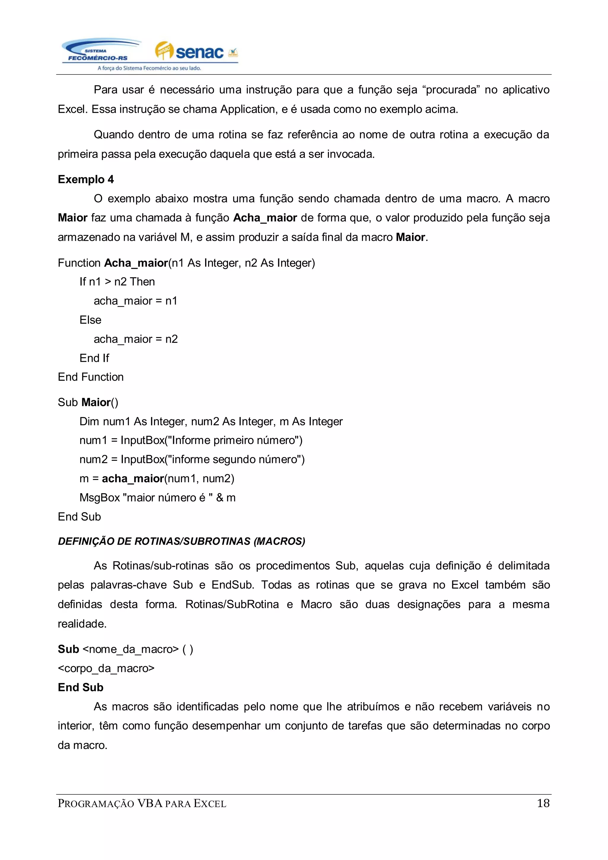 PROGRAMAÇÃO VBA PARA EXCEL 18
Para usar é necessário uma instrução para que a função seja “procurada” no aplicativo
Excel. Essa instrução se chama Application, e é usada como no exemplo acima.
Quando dentro de uma rotina se faz referência ao nome de outra rotina a execução da
primeira passa pela execução daquela que está a ser invocada.
Exemplo 4
O exemplo abaixo mostra uma função sendo chamada dentro de uma macro. A macro
Maior faz uma chamada à função Acha_maior de forma que, o valor produzido pela função seja
armazenado na variável M, e assim produzir a saída final da macro Maior.
Function Acha_maior(n1 As Integer, n2 As Integer)
If n1 > n2 Then
acha_maior = n1
Else
acha_maior = n2
End If
End Function
Sub Maior()
Dim num1 As Integer, num2 As Integer, m As Integer
num1 = InputBox("Informe primeiro número")
num2 = InputBox("informe segundo número")
m = acha_maior(num1, num2)
MsgBox "maior número é " & m
End Sub
DEFINIÇÃO DE ROTINAS/SUBROTINAS (MACROS)
As Rotinas/sub-rotinas são os procedimentos Sub, aquelas cuja definição é delimitada
pelas palavras-chave Sub e EndSub. Todas as rotinas que se grava no Excel também são
definidas desta forma. Rotinas/SubRotina e Macro são duas designações para a mesma
realidade.
Sub <nome_da_macro> ( )
<corpo_da_macro>
End Sub
As macros são identificadas pelo nome que lhe atribuímos e não recebem variáveis no
interior, têm como função desempenhar um conjunto de tarefas que são determinadas no corpo
da macro.
 