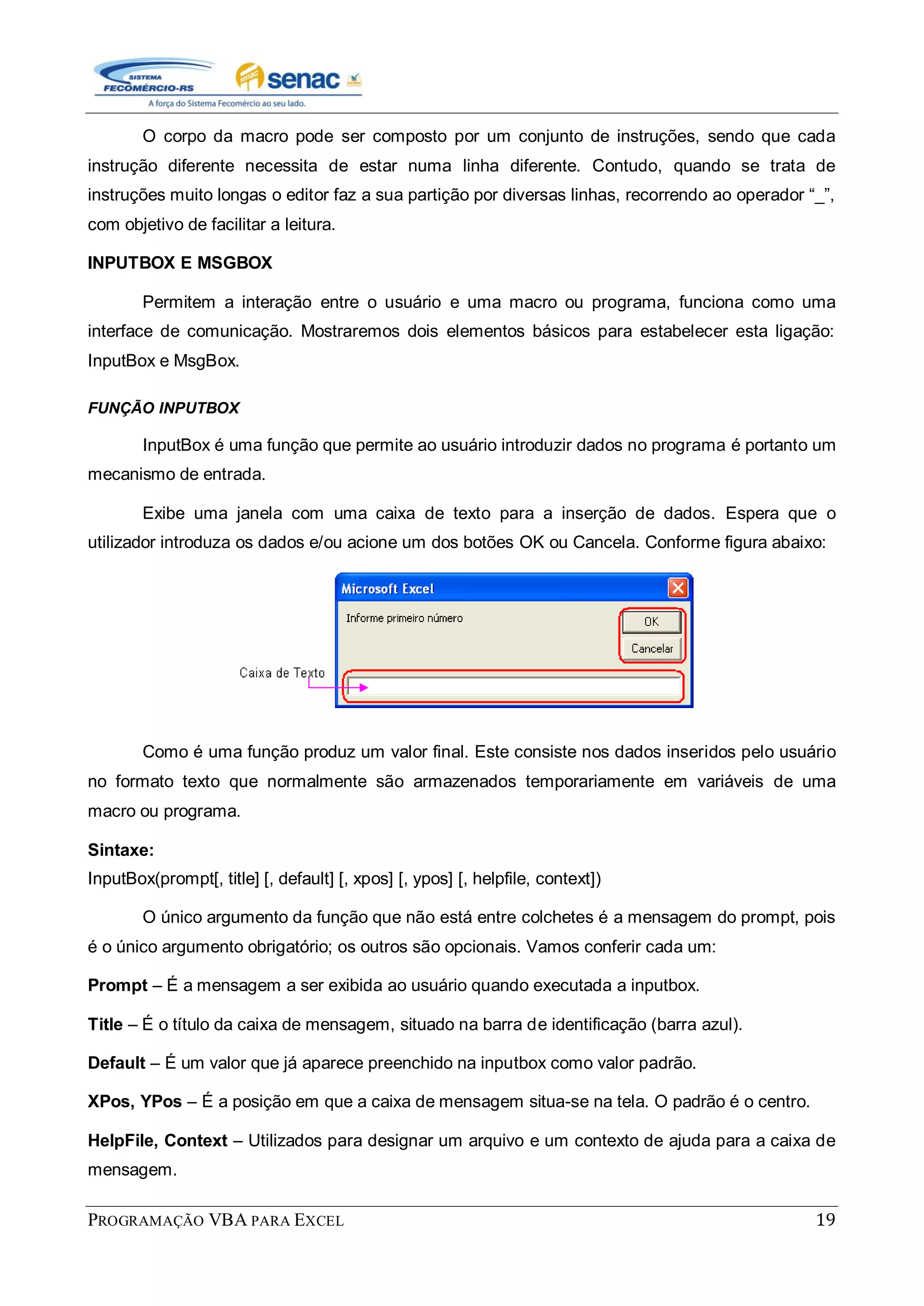 PROGRAMAÇÃO VBA PARA EXCEL 19
O corpo da macro pode ser composto por um conjunto de instruções, sendo que cada
instrução diferente necessita de estar numa linha diferente. Contudo, quando se trata de
instruções muito longas o editor faz a sua partição por diversas linhas, recorrendo ao operador “_”,
com objetivo de facilitar a leitura.
INPUTBOX E MSGBOX
Permitem a interação entre o usuário e uma macro ou programa, funciona como uma
interface de comunicação. Mostraremos dois elementos básicos para estabelecer esta ligação:
InputBox e MsgBox.
FUNÇÃO INPUTBOX
InputBox é uma função que permite ao usuário introduzir dados no programa é portanto um
mecanismo de entrada.
Exibe uma janela com uma caixa de texto para a inserção de dados. Espera que o
utilizador introduza os dados e/ou acione um dos botões OK ou Cancela. Conforme figura abaixo:
Como é uma função produz um valor final. Este consiste nos dados inseridos pelo usuário
no formato texto que normalmente são armazenados temporariamente em variáveis de uma
macro ou programa.
Sintaxe:
InputBox(prompt[, title] [, default] [, xpos] [, ypos] [, helpfile, context])
O único argumento da função que não está entre colchetes é a mensagem do prompt, pois
é o único argumento obrigatório; os outros são opcionais. Vamos conferir cada um:
Prompt – É a mensagem a ser exibida ao usuário quando executada a inputbox.
Title – É o título da caixa de mensagem, situado na barra de identificação (barra azul).
Default – É um valor que já aparece preenchido na inputbox como valor padrão.
XPos, YPos – É a posição em que a caixa de mensagem situa-se na tela. O padrão é o centro.
HelpFile, Context – Utilizados para designar um arquivo e um contexto de ajuda para a caixa de
mensagem.
 