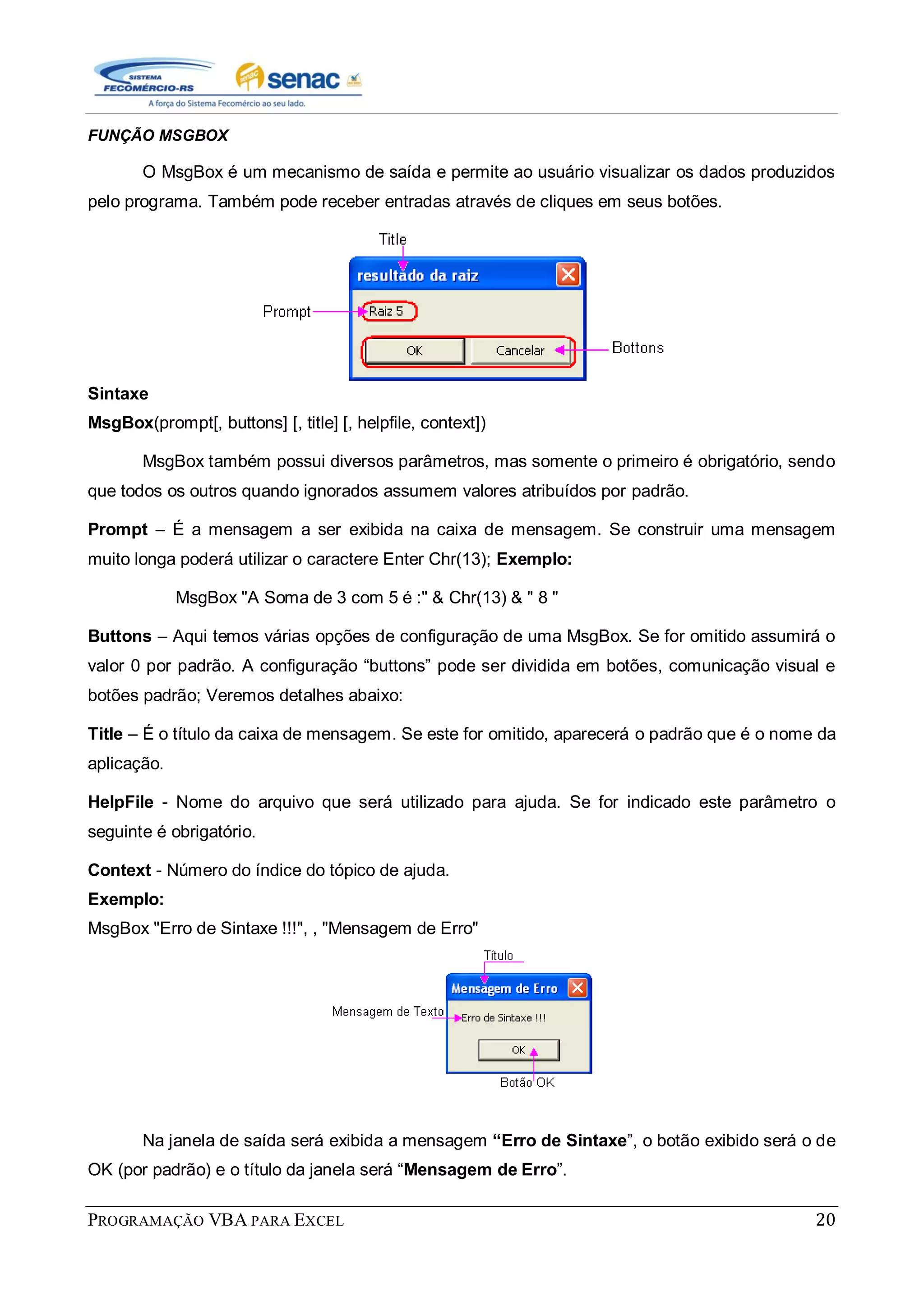 PROGRAMAÇÃO VBA PARA EXCEL 20
FUNÇÃO MSGBOX
O MsgBox é um mecanismo de saída e permite ao usuário visualizar os dados produzidos
pelo programa. Também pode receber entradas através de cliques em seus botões.
Sintaxe
MsgBox(prompt[, buttons] [, title] [, helpfile, context])
MsgBox também possui diversos parâmetros, mas somente o primeiro é obrigatório, sendo
que todos os outros quando ignorados assumem valores atribuídos por padrão.
Prompt – É a mensagem a ser exibida na caixa de mensagem. Se construir uma mensagem
muito longa poderá utilizar o caractere Enter Chr(13); Exemplo:
MsgBox "A Soma de 3 com 5 é :" & Chr(13) & " 8 "
Buttons – Aqui temos várias opções de configuração de uma MsgBox. Se for omitido assumirá o
valor 0 por padrão. A configuração “buttons” pode ser dividida em botões, comunicação visual e
botões padrão; Veremos detalhes abaixo:
Title – É o título da caixa de mensagem. Se este for omitido, aparecerá o padrão que é o nome da
aplicação.
HelpFile - Nome do arquivo que será utilizado para ajuda. Se for indicado este parâmetro o
seguinte é obrigatório.
Context - Número do índice do tópico de ajuda.
Exemplo:
MsgBox "Erro de Sintaxe !!!", , "Mensagem de Erro"
Na janela de saída será exibida a mensagem “Erro de Sintaxe”, o botão exibido será o de
OK (por padrão) e o título da janela será “Mensagem de Erro”.
 