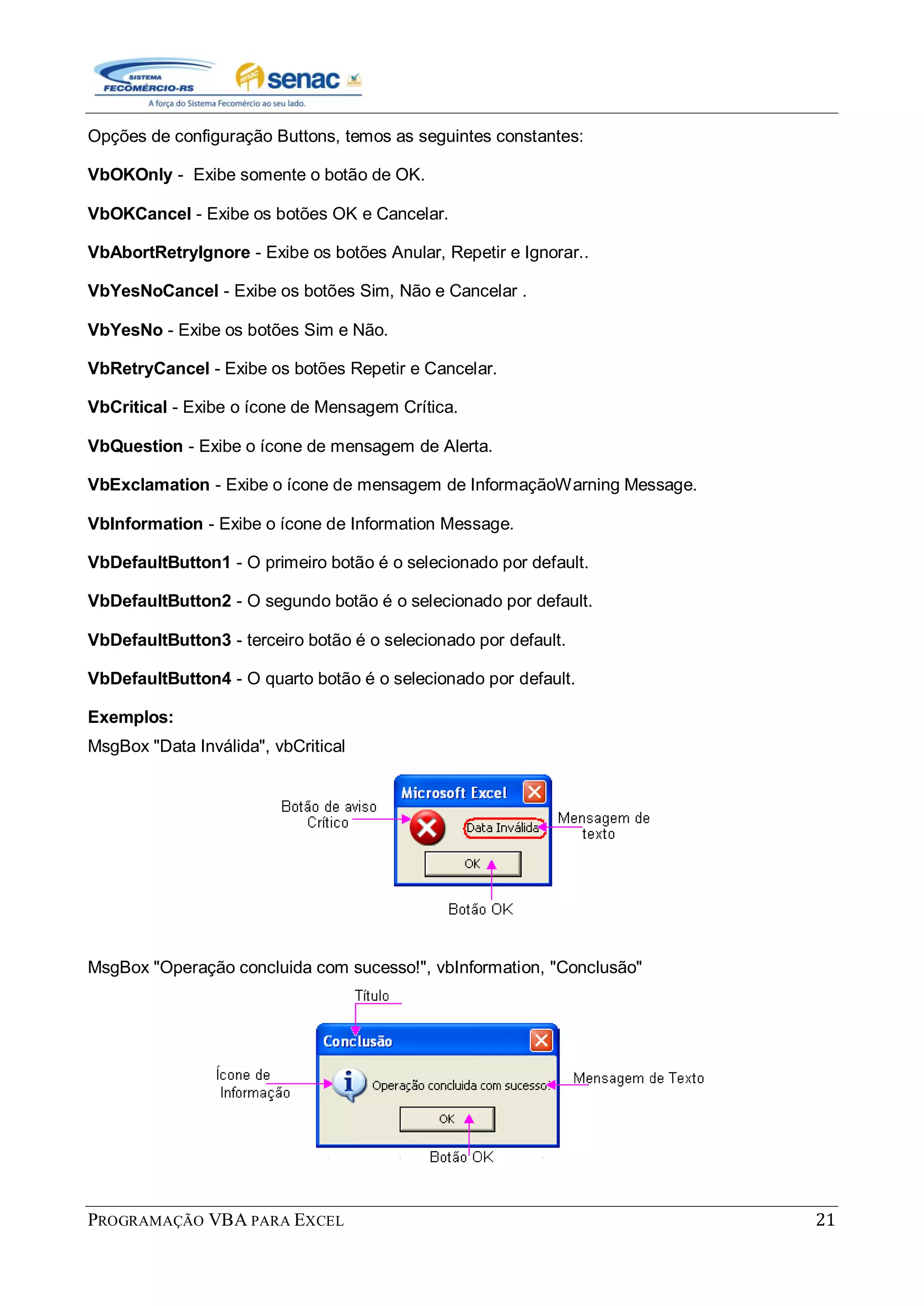 PROGRAMAÇÃO VBA PARA EXCEL 21
Opções de configuração Buttons, temos as seguintes constantes:
VbOKOnly - Exibe somente o botão de OK.
VbOKCancel - Exibe os botões OK e Cancelar.
VbAbortRetryIgnore - Exibe os botões Anular, Repetir e Ignorar..
VbYesNoCancel - Exibe os botões Sim, Não e Cancelar .
VbYesNo - Exibe os botões Sim e Não.
VbRetryCancel - Exibe os botões Repetir e Cancelar.
VbCritical - Exibe o ícone de Mensagem Crítica.
VbQuestion - Exibe o ícone de mensagem de Alerta.
VbExclamation - Exibe o ícone de mensagem de InformaçãoWarning Message.
VbInformation - Exibe o ícone de Information Message.
VbDefaultButton1 - O primeiro botão é o selecionado por default.
VbDefaultButton2 - O segundo botão é o selecionado por default.
VbDefaultButton3 - terceiro botão é o selecionado por default.
VbDefaultButton4 - O quarto botão é o selecionado por default.
Exemplos:
MsgBox "Data Inválida", vbCritical
MsgBox "Operação concluida com sucesso!", vbInformation, "Conclusão"
 