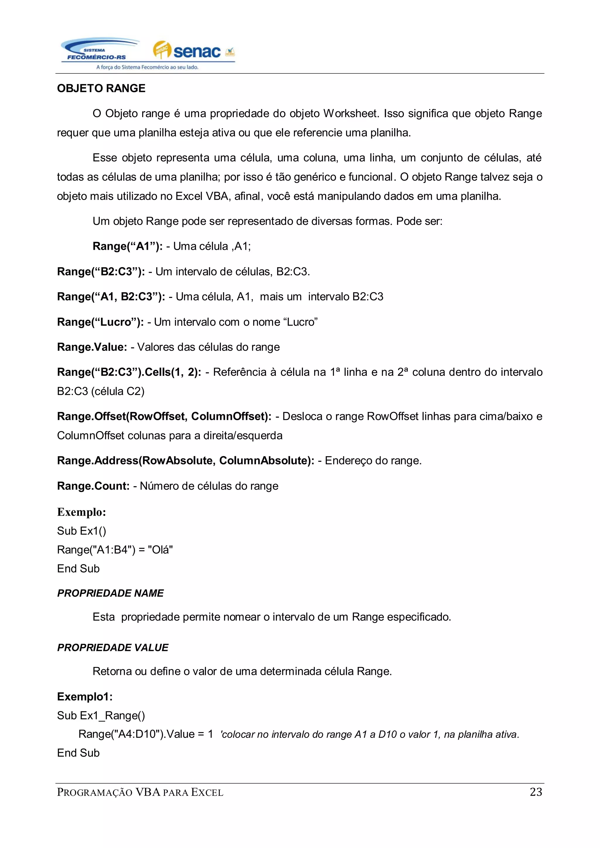 PROGRAMAÇÃO VBA PARA EXCEL 23
OBJETO RANGE
O Objeto range é uma propriedade do objeto Worksheet. Isso significa que objeto Range
requer que uma planilha esteja ativa ou que ele referencie uma planilha.
Esse objeto representa uma célula, uma coluna, uma linha, um conjunto de células, até
todas as células de uma planilha; por isso é tão genérico e funcional. O objeto Range talvez seja o
objeto mais utilizado no Excel VBA, afinal, você está manipulando dados em uma planilha.
Um objeto Range pode ser representado de diversas formas. Pode ser:
Range(“A1”): - Uma célula ,A1;
Range(“B2:C3”): - Um intervalo de células, B2:C3.
Range(“A1, B2:C3”): - Uma célula, A1, mais um intervalo B2:C3
Range(“Lucro”): - Um intervalo com o nome “Lucro”
Range.Value: - Valores das células do range
Range(“B2:C3”).Cells(1, 2): - Referência à célula na 1ª linha e na 2ª coluna dentro do intervalo
B2:C3 (célula C2)
Range.Offset(RowOffset, ColumnOffset): - Desloca o range RowOffset linhas para cima/baixo e
ColumnOffset colunas para a direita/esquerda
Range.Address(RowAbsolute, ColumnAbsolute): - Endereço do range.
Range.Count: - Número de células do range
Exemplo:
Sub Ex1()
Range("A1:B4") = "Olá"
End Sub
PROPRIEDADE NAME
Esta propriedade permite nomear o intervalo de um Range especificado.
PROPRIEDADE VALUE
Retorna ou define o valor de uma determinada célula Range.
Exemplo1:
Sub Ex1_Range()
Range("A4:D10").Value = 1 'colocar no intervalo do range A1 a D10 o valor 1, na planilha ativa.
End Sub
 
