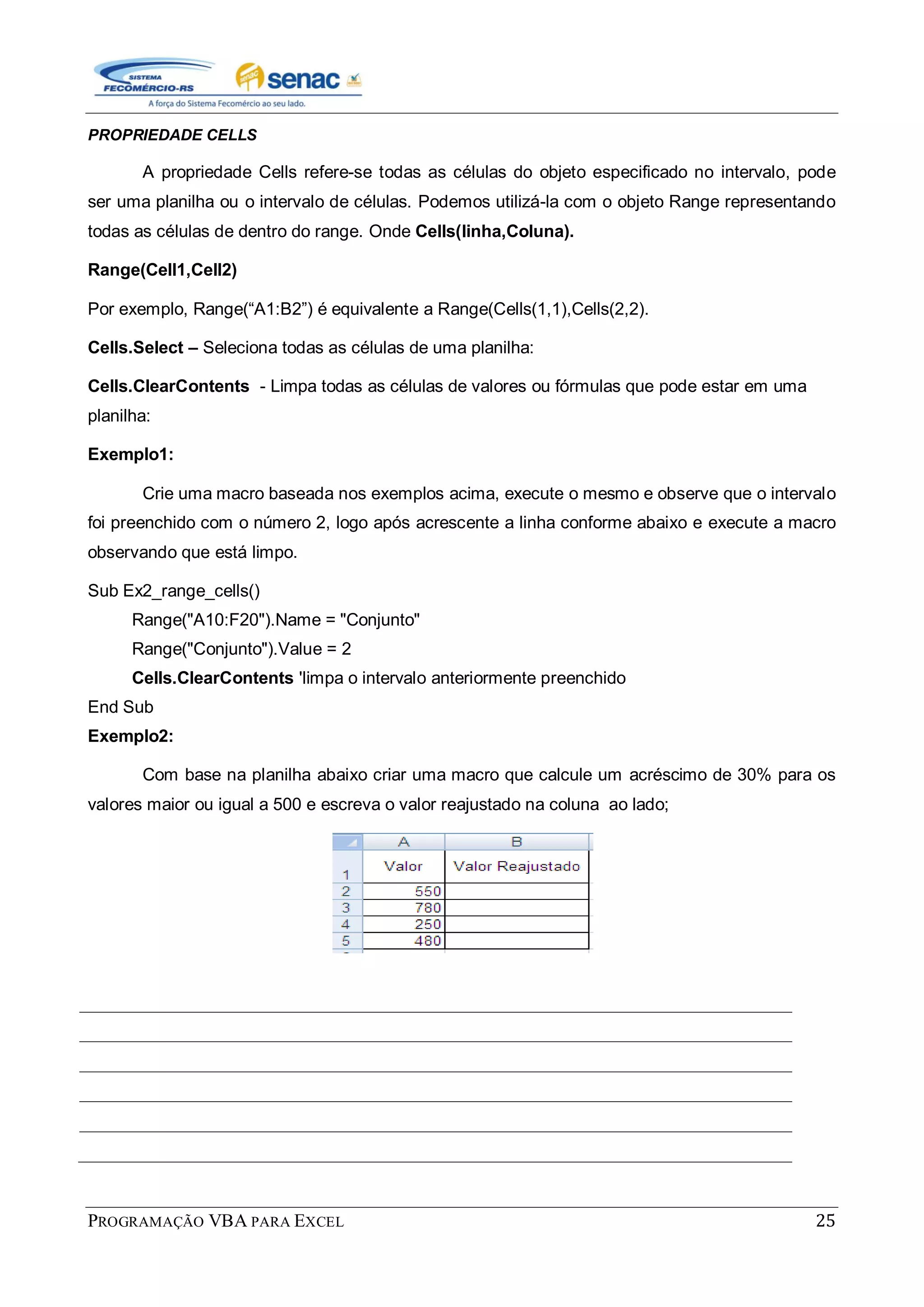 PROGRAMAÇÃO VBA PARA EXCEL 25
PROPRIEDADE CELLS
A propriedade Cells refere-se todas as células do objeto especificado no intervalo, pode
ser uma planilha ou o intervalo de células. Podemos utilizá-la com o objeto Range representando
todas as células de dentro do range. Onde Cells(linha,Coluna).
Range(Cell1,Cell2)
Por exemplo, Range(“A1:B2”) é equivalente a Range(Cells(1,1),Cells(2,2).
Cells.Select – Seleciona todas as células de uma planilha:
Cells.ClearContents - Limpa todas as células de valores ou fórmulas que pode estar em uma
planilha:
Exemplo1:
Crie uma macro baseada nos exemplos acima, execute o mesmo e observe que o intervalo
foi preenchido com o número 2, logo após acrescente a linha conforme abaixo e execute a macro
observando que está limpo.
Sub Ex2_range_cells()
Range("A10:F20").Name = "Conjunto"
Range("Conjunto").Value = 2
Cells.ClearContents 'limpa o intervalo anteriormente preenchido
End Sub
Exemplo2:
Com base na planilha abaixo criar uma macro que calcule um acréscimo de 30% para os
valores maior ou igual a 500 e escreva o valor reajustado na coluna ao lado;
 
