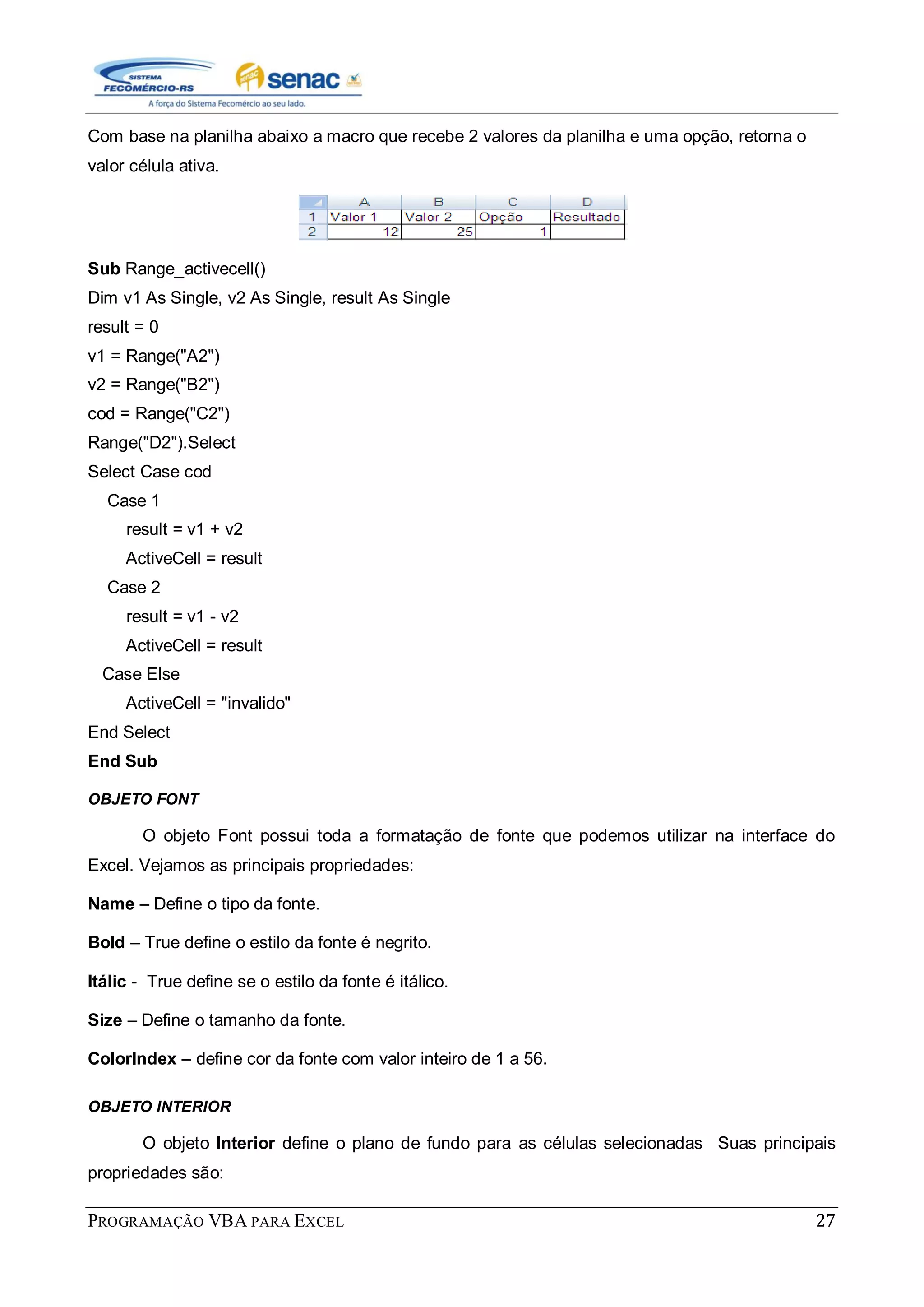 PROGRAMAÇÃO VBA PARA EXCEL 27
Com base na planilha abaixo a macro que recebe 2 valores da planilha e uma opção, retorna o
valor célula ativa.
Sub Range_activecell()
Dim v1 As Single, v2 As Single, result As Single
result = 0
v1 = Range("A2")
v2 = Range("B2")
cod = Range("C2")
Range("D2").Select
Select Case cod
Case 1
result = v1 + v2
ActiveCell = result
Case 2
result = v1 - v2
ActiveCell = result
Case Else
ActiveCell = "invalido"
End Select
End Sub
OBJETO FONT
O objeto Font possui toda a formatação de fonte que podemos utilizar na interface do
Excel. Vejamos as principais propriedades:
Name – Define o tipo da fonte.
Bold – True define o estilo da fonte é negrito.
Itálic - True define se o estilo da fonte é itálico.
Size – Define o tamanho da fonte.
ColorIndex – define cor da fonte com valor inteiro de 1 a 56.
OBJETO INTERIOR
O objeto Interior define o plano de fundo para as células selecionadas Suas principais
propriedades são:
 