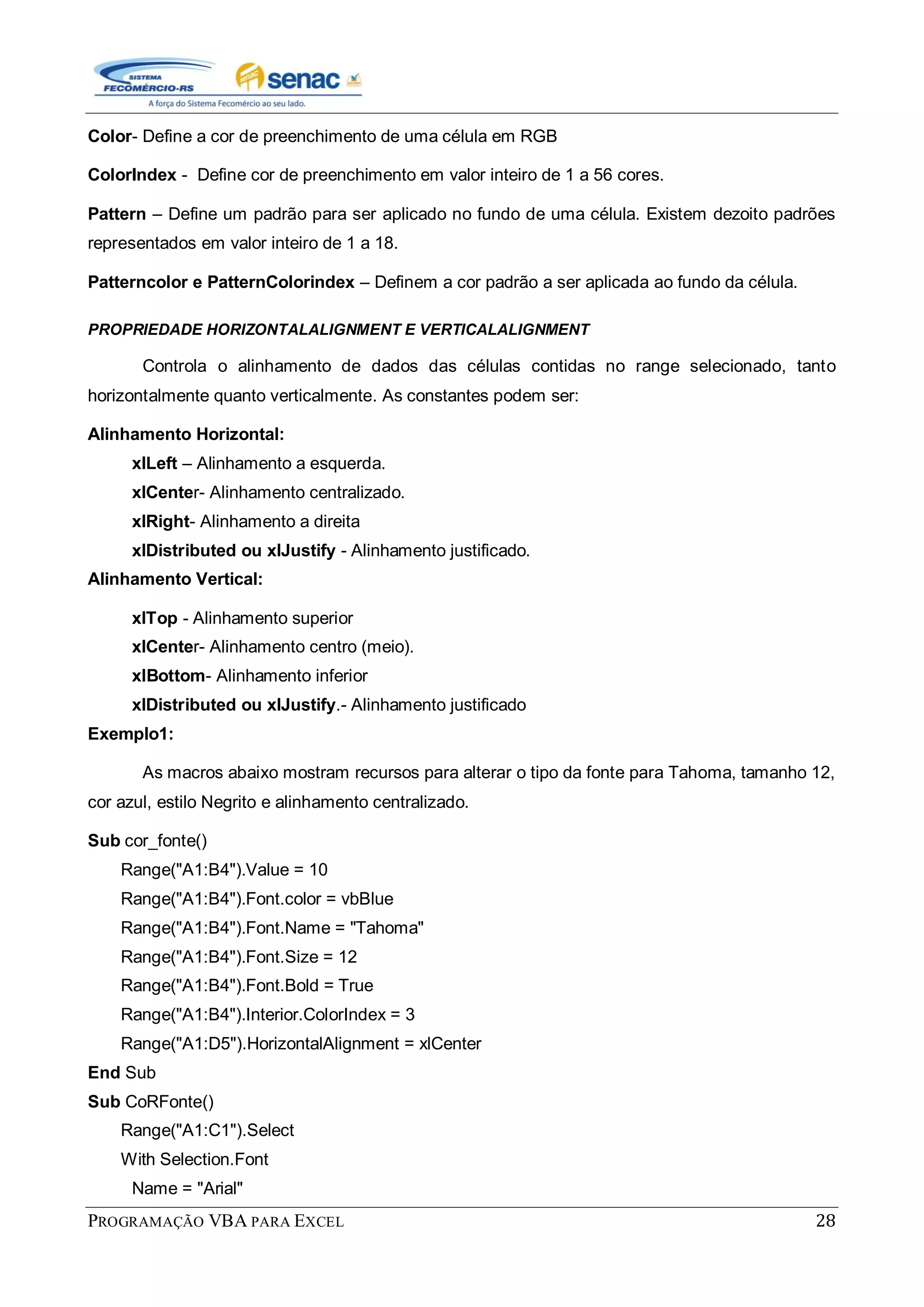 PROGRAMAÇÃO VBA PARA EXCEL 28
Color- Define a cor de preenchimento de uma célula em RGB
ColorIndex - Define cor de preenchimento em valor inteiro de 1 a 56 cores.
Pattern – Define um padrão para ser aplicado no fundo de uma célula. Existem dezoito padrões
representados em valor inteiro de 1 a 18.
Patterncolor e PatternColorindex – Definem a cor padrão a ser aplicada ao fundo da célula.
PROPRIEDADE HORIZONTALALIGNMENT E VERTICALALIGNMENT
Controla o alinhamento de dados das células contidas no range selecionado, tanto
horizontalmente quanto verticalmente. As constantes podem ser:
Alinhamento Horizontal:
xlLeft – Alinhamento a esquerda.
xlCenter- Alinhamento centralizado.
xlRight- Alinhamento a direita
xlDistributed ou xlJustify - Alinhamento justificado.
Alinhamento Vertical:
xlTop - Alinhamento superior
xlCenter- Alinhamento centro (meio).
xlBottom- Alinhamento inferior
xlDistributed ou xlJustify.- Alinhamento justificado
Exemplo1:
As macros abaixo mostram recursos para alterar o tipo da fonte para Tahoma, tamanho 12,
cor azul, estilo Negrito e alinhamento centralizado.
Sub cor_fonte()
Range("A1:B4").Value = 10
Range("A1:B4").Font.color = vbBlue
Range("A1:B4").Font.Name = "Tahoma"
Range("A1:B4").Font.Size = 12
Range("A1:B4").Font.Bold = True
Range("A1:B4").Interior.ColorIndex = 3
Range("A1:D5").HorizontalAlignment = xlCenter
End Sub
Sub CoRFonte()
Range("A1:C1").Select
With Selection.Font
Name = "Arial"
 