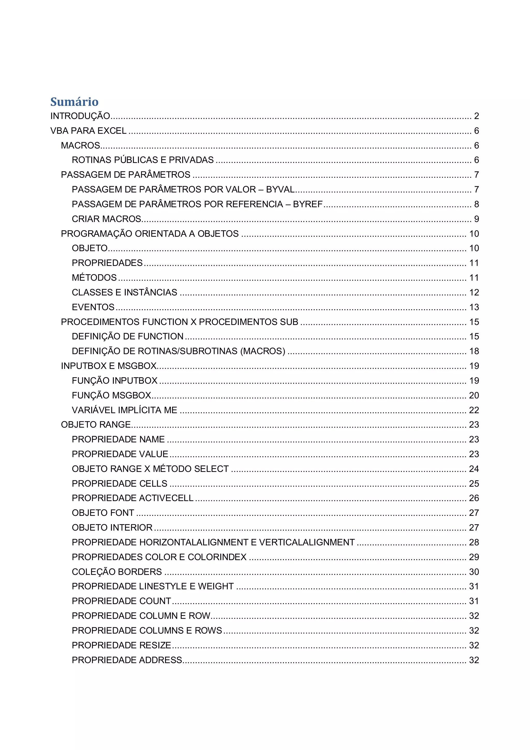Sumário
INTRODUÇÃO............................................................................................................................................. 2
VBA PARA EXCEL ...................................................................................................................................... 6
MACROS................................................................................................................................................. 6
ROTINAS PÚBLICAS E PRIVADAS .................................................................................................... 6
PASSAGEM DE PARÂMETROS ............................................................................................................. 7
PASSAGEM DE PARÂMETROS POR VALOR – BYVAL..................................................................... 7
PASSAGEM DE PARÂMETROS POR REFERENCIA – BYREF.......................................................... 8
CRIAR MACROS................................................................................................................................. 9
PROGRAMAÇÃO ORIENTADA A OBJETOS ........................................................................................ 10
OBJETO............................................................................................................................................ 10
PROPRIEDADES.............................................................................................................................. 11
MÉTODOS........................................................................................................................................ 11
CLASSES E INSTÂNCIAS ................................................................................................................ 12
EVENTOS......................................................................................................................................... 13
PROCEDIMENTOS FUNCTION X PROCEDIMENTOS SUB ................................................................. 15
DEFINIÇÃO DE FUNCTION.............................................................................................................. 15
DEFINIÇÃO DE ROTINAS/SUBROTINAS (MACROS) ...................................................................... 18
INPUTBOX E MSGBOX......................................................................................................................... 19
FUNÇÃO INPUTBOX ........................................................................................................................ 19
FUNÇÃO MSGBOX........................................................................................................................... 20
VARIÁVEL IMPLÍCITA ME ................................................................................................................ 22
OBJETO RANGE................................................................................................................................... 23
PROPRIEDADE NAME ..................................................................................................................... 23
PROPRIEDADE VALUE.................................................................................................................... 23
OBJETO RANGE X MÉTODO SELECT ............................................................................................ 24
PROPRIEDADE CELLS .................................................................................................................... 25
PROPRIEDADE ACTIVECELL.......................................................................................................... 26
OBJETO FONT ................................................................................................................................. 27
OBJETO INTERIOR.......................................................................................................................... 27
PROPRIEDADE HORIZONTALALIGNMENT E VERTICALALIGNMENT ........................................... 28
PROPRIEDADES COLOR E COLORINDEX ..................................................................................... 29
COLEÇÃO BORDERS ...................................................................................................................... 30
PROPRIEDADE LINESTYLE E WEIGHT .......................................................................................... 31
PROPRIEDADE COUNT................................................................................................................... 31
PROPRIEDADE COLUMN E ROW.................................................................................................... 32
PROPRIEDADE COLUMNS E ROWS............................................................................................... 32
PROPRIEDADE RESIZE................................................................................................................... 32
PROPRIEDADE ADDRESS............................................................................................................... 32
 