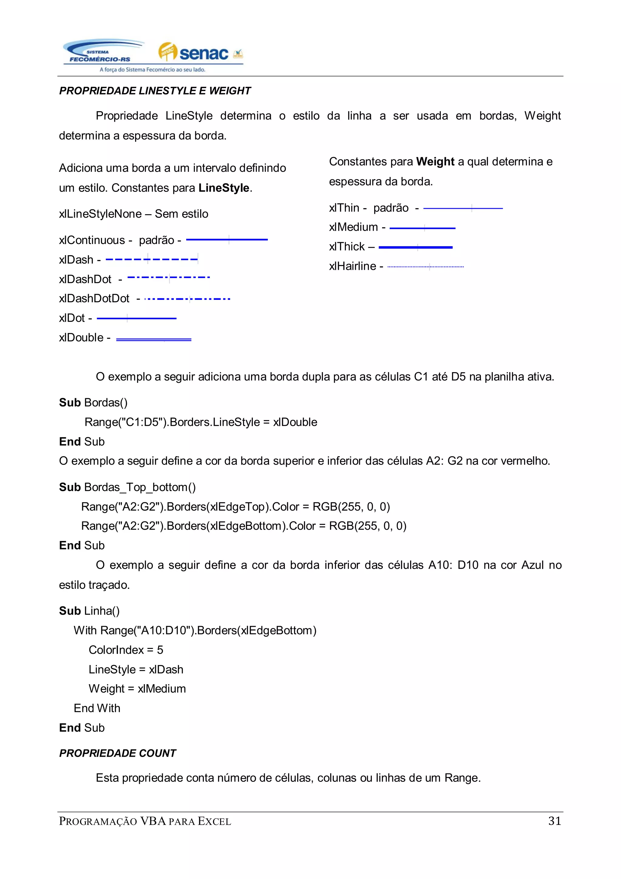 PROGRAMAÇÃO VBA PARA EXCEL 31
PROPRIEDADE LINESTYLE E WEIGHT
Propriedade LineStyle determina o estilo da linha a ser usada em bordas, Weight
determina a espessura da borda.
Adiciona uma borda a um intervalo definindo
um estilo. Constantes para LineStyle.
xlLineStyleNone – Sem estilo
xlContinuous - padrão -
xlDash -
xlDashDot -
xlDashDotDot -
xlDot -
xlDouble -
Constantes para Weight a qual determina e
espessura da borda.
xlThin - padrão -
xlMedium -
xlThick –
xlHairline -
O exemplo a seguir adiciona uma borda dupla para as células C1 até D5 na planilha ativa.
Sub Bordas()
Range("C1:D5").Borders.LineStyle = xlDouble
End Sub
O exemplo a seguir define a cor da borda superior e inferior das células A2: G2 na cor vermelho.
Sub Bordas_Top_bottom()
Range("A2:G2").Borders(xlEdgeTop).Color = RGB(255, 0, 0)
Range("A2:G2").Borders(xlEdgeBottom).Color = RGB(255, 0, 0)
End Sub
O exemplo a seguir define a cor da borda inferior das células A10: D10 na cor Azul no
estilo traçado.
Sub Linha()
With Range("A10:D10").Borders(xlEdgeBottom)
ColorIndex = 5
LineStyle = xlDash
Weight = xlMedium
End With
End Sub
PROPRIEDADE COUNT
Esta propriedade conta número de células, colunas ou linhas de um Range.
 