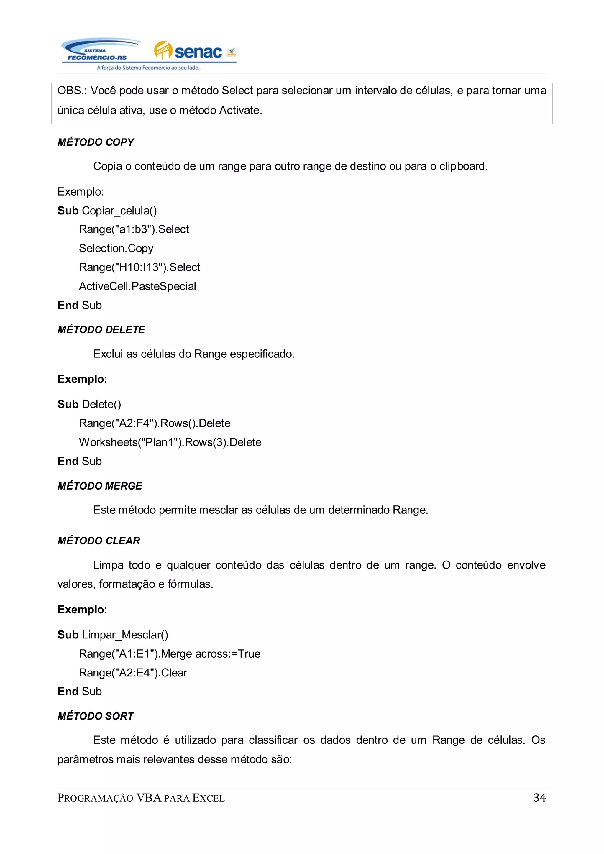 PROGRAMAÇÃO VBA PARA EXCEL 34
OBS.: Você pode usar o método Select para selecionar um intervalo de células, e para tornar uma
única célula ativa, use o método Activate.
MÉTODO COPY
Copia o conteúdo de um range para outro range de destino ou para o clipboard.
Exemplo:
Sub Copiar_celula()
Range("a1:b3").Select
Selection.Copy
Range("H10:I13").Select
ActiveCell.PasteSpecial
End Sub
MÉTODO DELETE
Exclui as células do Range especificado.
Exemplo:
Sub Delete()
Range("A2:F4").Rows().Delete
Worksheets("Plan1").Rows(3).Delete
End Sub
MÉTODO MERGE
Este método permite mesclar as células de um determinado Range.
MÉTODO CLEAR
Limpa todo e qualquer conteúdo das células dentro de um range. O conteúdo envolve
valores, formatação e fórmulas.
Exemplo:
Sub Limpar_Mesclar()
Range("A1:E1").Merge across:=True
Range("A2:E4").Clear
End Sub
MÉTODO SORT
Este método é utilizado para classificar os dados dentro de um Range de células. Os
parâmetros mais relevantes desse método são:
 
