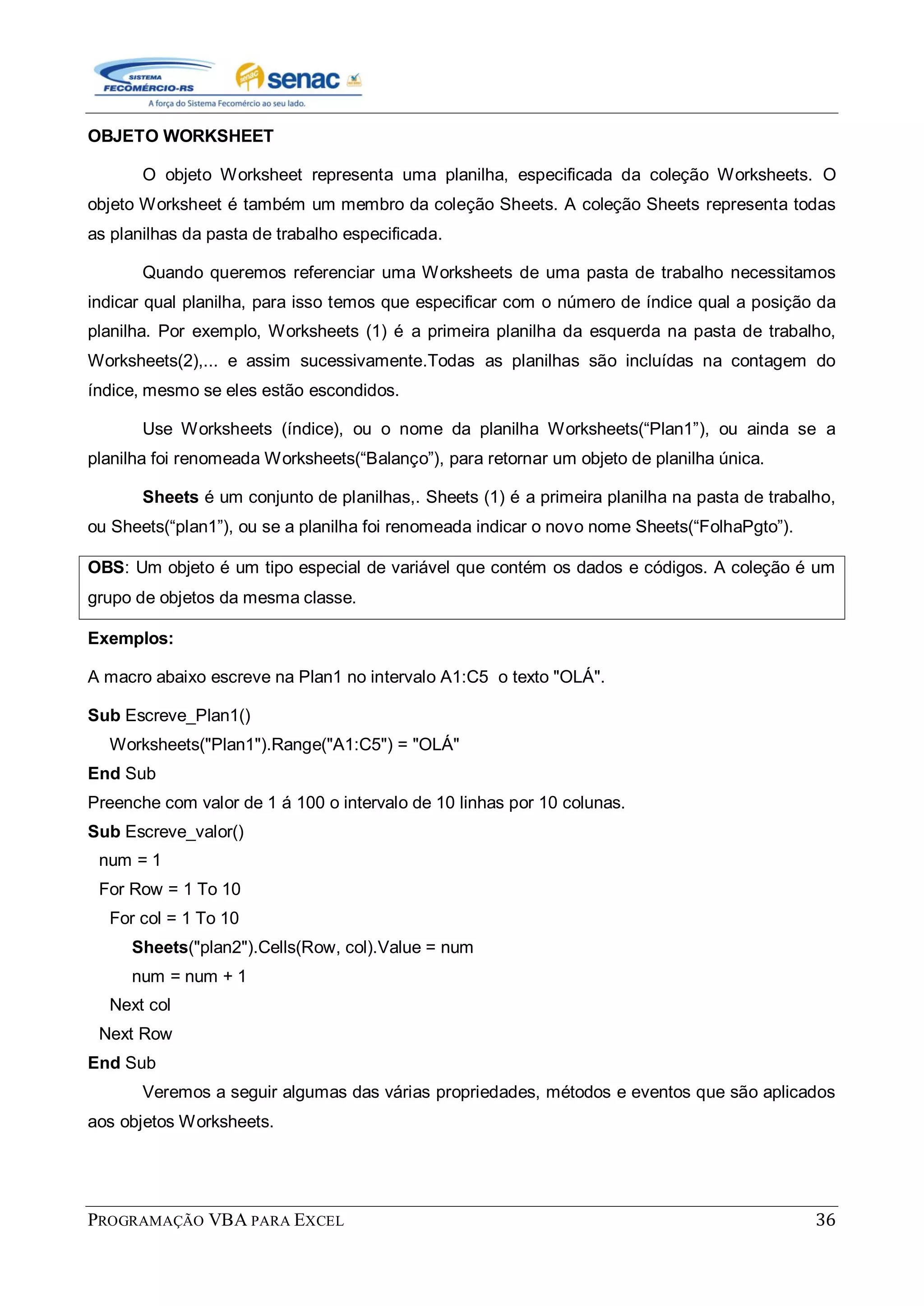 PROGRAMAÇÃO VBA PARA EXCEL 36
OBJETO WORKSHEET
O objeto Worksheet representa uma planilha, especificada da coleção Worksheets. O
objeto Worksheet é também um membro da coleção Sheets. A coleção Sheets representa todas
as planilhas da pasta de trabalho especificada.
Quando queremos referenciar uma Worksheets de uma pasta de trabalho necessitamos
indicar qual planilha, para isso temos que especificar com o número de índice qual a posição da
planilha. Por exemplo, Worksheets (1) é a primeira planilha da esquerda na pasta de trabalho,
Worksheets(2),... e assim sucessivamente.Todas as planilhas são incluídas na contagem do
índice, mesmo se eles estão escondidos.
Use Worksheets (índice), ou o nome da planilha Worksheets(“Plan1”), ou ainda se a
planilha foi renomeada Worksheets(“Balanço”), para retornar um objeto de planilha única.
Sheets é um conjunto de planilhas,. Sheets (1) é a primeira planilha na pasta de trabalho,
ou Sheets(“plan1”), ou se a planilha foi renomeada indicar o novo nome Sheets(“FolhaPgto”).
OBS: Um objeto é um tipo especial de variável que contém os dados e códigos. A coleção é um
grupo de objetos da mesma classe.
Exemplos:
A macro abaixo escreve na Plan1 no intervalo A1:C5 o texto "OLÁ".
Sub Escreve_Plan1()
Worksheets("Plan1").Range("A1:C5") = "OLÁ"
End Sub
Preenche com valor de 1 á 100 o intervalo de 10 linhas por 10 colunas.
Sub Escreve_valor()
num = 1
For Row = 1 To 10
For col = 1 To 10
Sheets("plan2").Cells(Row, col).Value = num
num = num + 1
Next col
Next Row
End Sub
Veremos a seguir algumas das várias propriedades, métodos e eventos que são aplicados
aos objetos Worksheets.
 