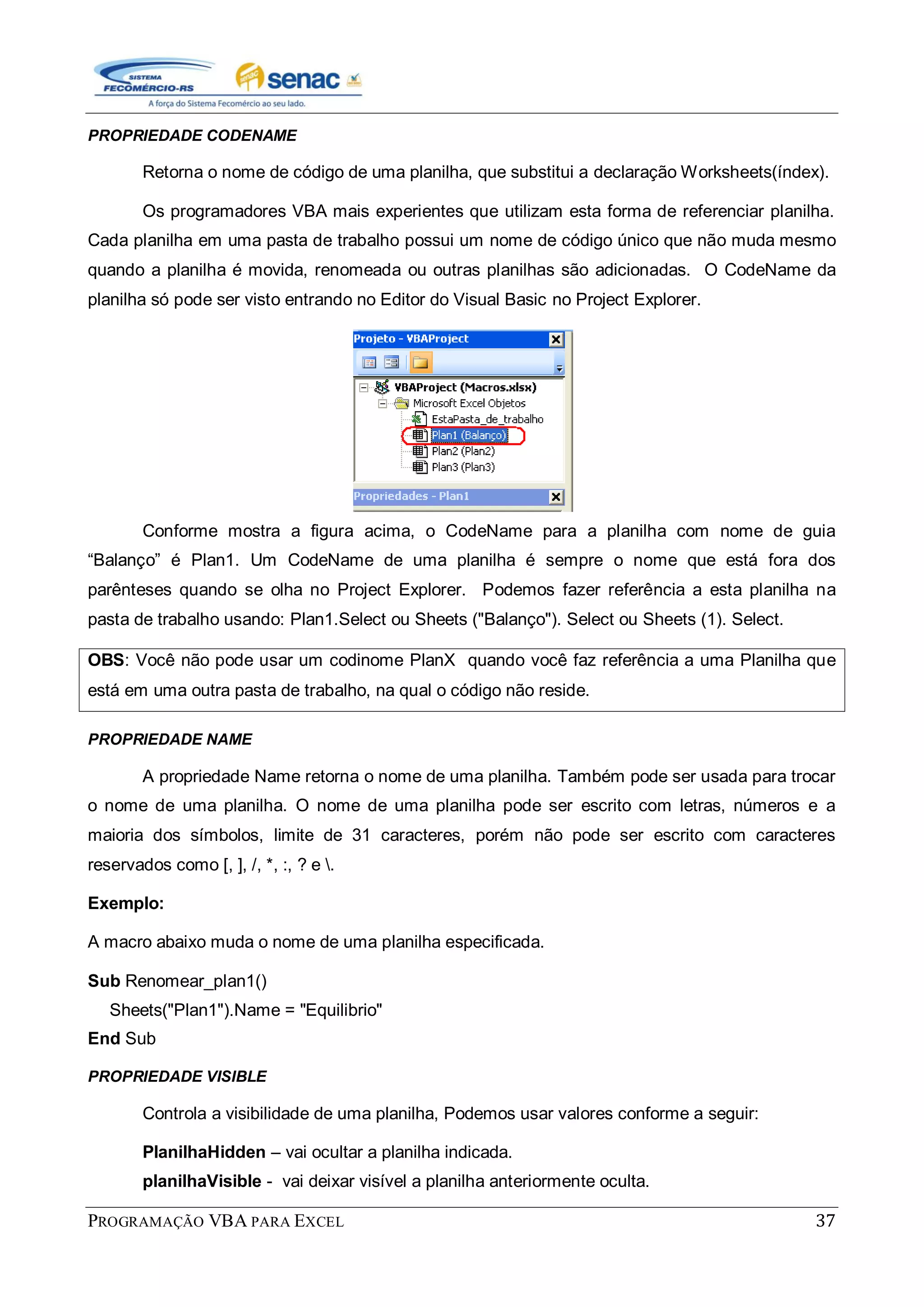 PROGRAMAÇÃO VBA PARA EXCEL 37
PROPRIEDADE CODENAME
Retorna o nome de código de uma planilha, que substitui a declaração Worksheets(índex).
Os programadores VBA mais experientes que utilizam esta forma de referenciar planilha.
Cada planilha em uma pasta de trabalho possui um nome de código único que não muda mesmo
quando a planilha é movida, renomeada ou outras planilhas são adicionadas. O CodeName da
planilha só pode ser visto entrando no Editor do Visual Basic no Project Explorer.
Conforme mostra a figura acima, o CodeName para a planilha com nome de guia
“Balanço” é Plan1. Um CodeName de uma planilha é sempre o nome que está fora dos
parênteses quando se olha no Project Explorer. Podemos fazer referência a esta planilha na
pasta de trabalho usando: Plan1.Select ou Sheets ("Balanço"). Select ou Sheets (1). Select.
OBS: Você não pode usar um codinome PlanX quando você faz referência a uma Planilha que
está em uma outra pasta de trabalho, na qual o código não reside.
PROPRIEDADE NAME
A propriedade Name retorna o nome de uma planilha. Também pode ser usada para trocar
o nome de uma planilha. O nome de uma planilha pode ser escrito com letras, números e a
maioria dos símbolos, limite de 31 caracteres, porém não pode ser escrito com caracteres
reservados como [, ], /, *, :, ? e .
Exemplo:
A macro abaixo muda o nome de uma planilha especificada.
Sub Renomear_plan1()
Sheets("Plan1").Name = "Equilibrio"
End Sub
PROPRIEDADE VISIBLE
Controla a visibilidade de uma planilha, Podemos usar valores conforme a seguir:
PlanilhaHidden – vai ocultar a planilha indicada.
planilhaVisible - vai deixar visível a planilha anteriormente oculta.
 