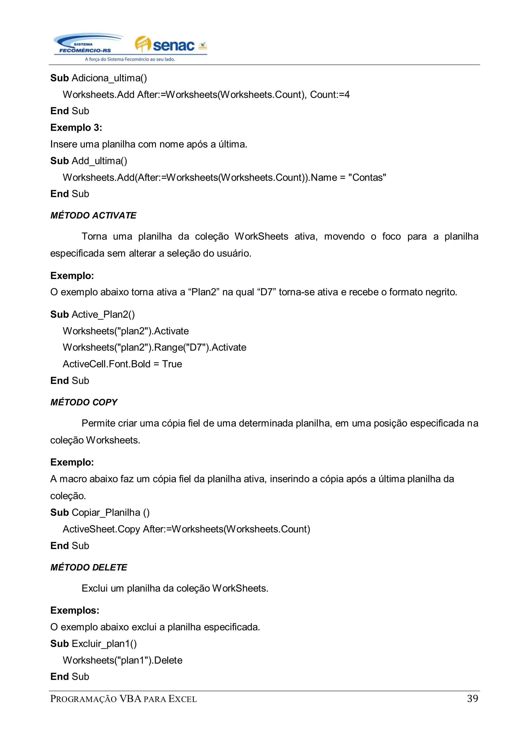 PROGRAMAÇÃO VBA PARA EXCEL 39
Sub Adiciona_ultima()
Worksheets.Add After:=Worksheets(Worksheets.Count), Count:=4
End Sub
Exemplo 3:
Insere uma planilha com nome após a última.
Sub Add_ultima()
Worksheets.Add(After:=Worksheets(Worksheets.Count)).Name = "Contas"
End Sub
MÉTODO ACTIVATE
Torna uma planilha da coleção WorkSheets ativa, movendo o foco para a planilha
especificada sem alterar a seleção do usuário.
Exemplo:
O exemplo abaixo torna ativa a “Plan2” na qual “D7” torna-se ativa e recebe o formato negrito.
Sub Active_Plan2()
Worksheets("plan2").Activate
Worksheets("plan2").Range("D7").Activate
ActiveCell.Font.Bold = True
End Sub
MÉTODO COPY
Permite criar uma cópia fiel de uma determinada planilha, em uma posição especificada na
coleção Worksheets.
Exemplo:
A macro abaixo faz um cópia fiel da planilha ativa, inserindo a cópia após a última planilha da
coleção.
Sub Copiar_Planilha ()
ActiveSheet.Copy After:=Worksheets(Worksheets.Count)
End Sub
MÉTODO DELETE
Exclui um planilha da coleção WorkSheets.
Exemplos:
O exemplo abaixo exclui a planilha especificada.
Sub Excluir_plan1()
Worksheets("plan1").Delete
End Sub
 