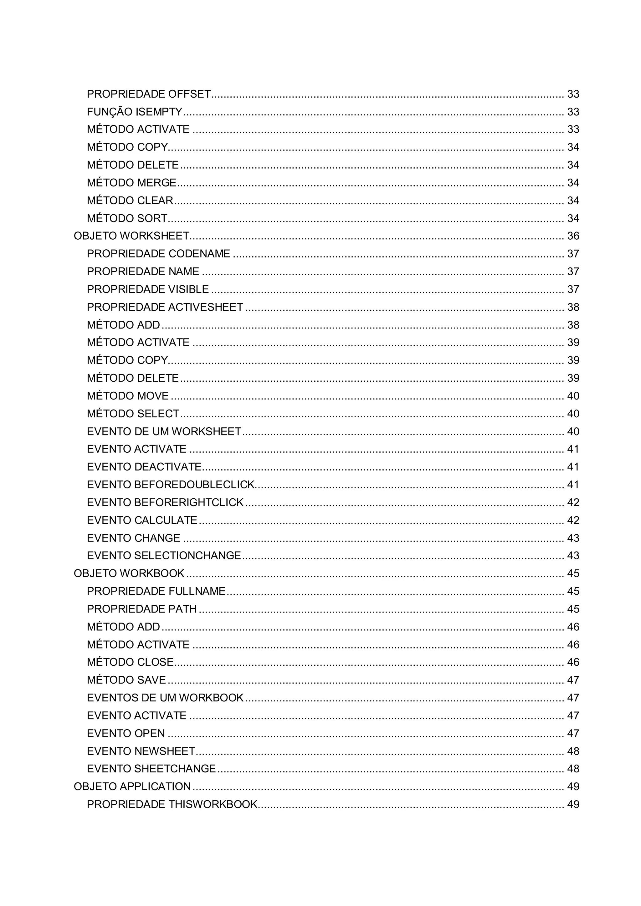 PROPRIEDADE OFFSET.................................................................................................................. 33
FUNÇÃO ISEMPTY........................................................................................................................... 33
MÉTODO ACTIVATE ........................................................................................................................ 33
MÉTODO COPY................................................................................................................................ 34
MÉTODO DELETE............................................................................................................................ 34
MÉTODO MERGE............................................................................................................................. 34
MÉTODO CLEAR.............................................................................................................................. 34
MÉTODO SORT................................................................................................................................ 34
OBJETO WORKSHEET......................................................................................................................... 36
PROPRIEDADE CODENAME ........................................................................................................... 37
PROPRIEDADE NAME ..................................................................................................................... 37
PROPRIEDADE VISIBLE .................................................................................................................. 37
PROPRIEDADE ACTIVESHEET ....................................................................................................... 38
MÉTODO ADD.................................................................................................................................. 38
MÉTODO ACTIVATE ........................................................................................................................ 39
MÉTODO COPY................................................................................................................................ 39
MÉTODO DELETE............................................................................................................................ 39
MÉTODO MOVE ............................................................................................................................... 40
MÉTODO SELECT............................................................................................................................ 40
EVENTO DE UM WORKSHEET........................................................................................................ 40
EVENTO ACTIVATE ......................................................................................................................... 41
EVENTO DEACTIVATE..................................................................................................................... 41
EVENTO BEFOREDOUBLECLICK.................................................................................................... 41
EVENTO BEFORERIGHTCLICK....................................................................................................... 42
EVENTO CALCULATE...................................................................................................................... 42
EVENTO CHANGE ........................................................................................................................... 43
EVENTO SELECTIONCHANGE........................................................................................................ 43
OBJETO WORKBOOK .......................................................................................................................... 45
PROPRIEDADE FULLNAME............................................................................................................. 45
PROPRIEDADE PATH...................................................................................................................... 45
MÉTODO ADD.................................................................................................................................. 46
MÉTODO ACTIVATE ........................................................................................................................ 46
MÉTODO CLOSE.............................................................................................................................. 46
MÉTODO SAVE................................................................................................................................ 47
EVENTOS DE UM WORKBOOK....................................................................................................... 47
EVENTO ACTIVATE ......................................................................................................................... 47
EVENTO OPEN ................................................................................................................................ 47
EVENTO NEWSHEET....................................................................................................................... 48
EVENTO SHEETCHANGE................................................................................................................ 48
OBJETO APPLICATION........................................................................................................................ 49
PROPRIEDADE THISWORKBOOK................................................................................................... 49
 