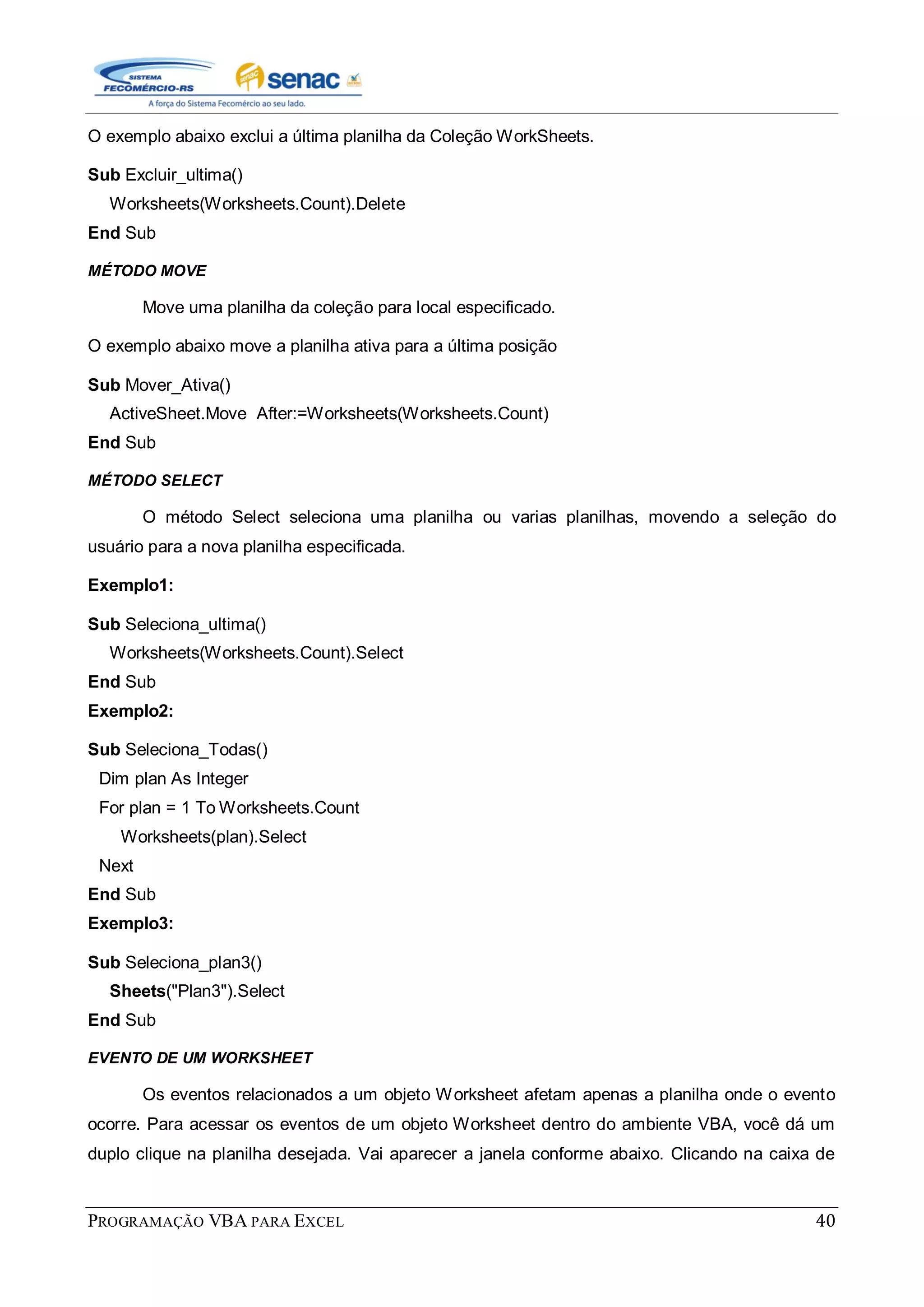 PROGRAMAÇÃO VBA PARA EXCEL 40
O exemplo abaixo exclui a última planilha da Coleção WorkSheets.
Sub Excluir_ultima()
Worksheets(Worksheets.Count).Delete
End Sub
MÉTODO MOVE
Move uma planilha da coleção para local especificado.
O exemplo abaixo move a planilha ativa para a última posição
Sub Mover_Ativa()
ActiveSheet.Move After:=Worksheets(Worksheets.Count)
End Sub
MÉTODO SELECT
O método Select seleciona uma planilha ou varias planilhas, movendo a seleção do
usuário para a nova planilha especificada.
Exemplo1:
Sub Seleciona_ultima()
Worksheets(Worksheets.Count).Select
End Sub
Exemplo2:
Sub Seleciona_Todas()
Dim plan As Integer
For plan = 1 To Worksheets.Count
Worksheets(plan).Select
Next
End Sub
Exemplo3:
Sub Seleciona_plan3()
Sheets("Plan3").Select
End Sub
EVENTO DE UM WORKSHEET
Os eventos relacionados a um objeto Worksheet afetam apenas a planilha onde o evento
ocorre. Para acessar os eventos de um objeto Worksheet dentro do ambiente VBA, você dá um
duplo clique na planilha desejada. Vai aparecer a janela conforme abaixo. Clicando na caixa de
 
