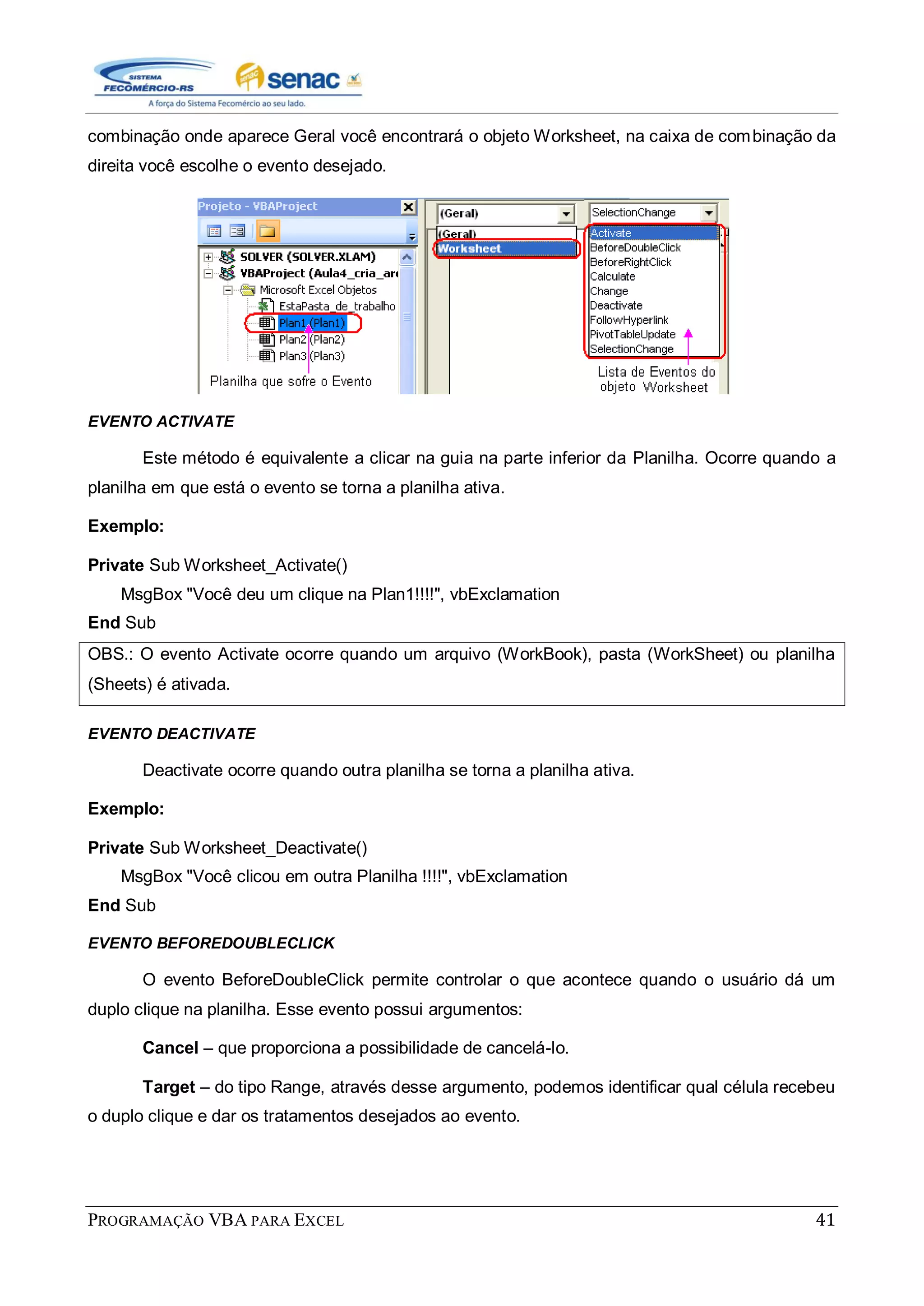 PROGRAMAÇÃO VBA PARA EXCEL 41
combinação onde aparece Geral você encontrará o objeto Worksheet, na caixa de combinação da
direita você escolhe o evento desejado.
EVENTO ACTIVATE
Este método é equivalente a clicar na guia na parte inferior da Planilha. Ocorre quando a
planilha em que está o evento se torna a planilha ativa.
Exemplo:
Private Sub Worksheet_Activate()
MsgBox "Você deu um clique na Plan1!!!!", vbExclamation
End Sub
OBS.: O evento Activate ocorre quando um arquivo (WorkBook), pasta (WorkSheet) ou planilha
(Sheets) é ativada.
EVENTO DEACTIVATE
Deactivate ocorre quando outra planilha se torna a planilha ativa.
Exemplo:
Private Sub Worksheet_Deactivate()
MsgBox "Você clicou em outra Planilha !!!!", vbExclamation
End Sub
EVENTO BEFOREDOUBLECLICK
O evento BeforeDoubleClick permite controlar o que acontece quando o usuário dá um
duplo clique na planilha. Esse evento possui argumentos:
Cancel – que proporciona a possibilidade de cancelá-lo.
Target – do tipo Range, através desse argumento, podemos identificar qual célula recebeu
o duplo clique e dar os tratamentos desejados ao evento.
 