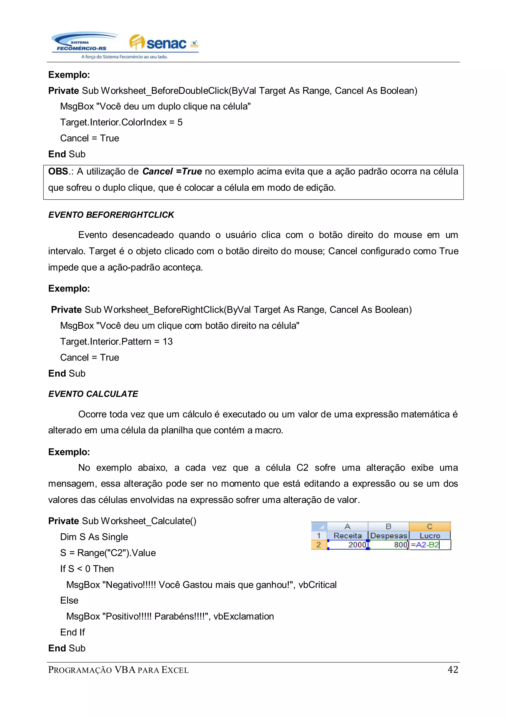PROGRAMAÇÃO VBA PARA EXCEL 42
Exemplo:
Private Sub Worksheet_BeforeDoubleClick(ByVal Target As Range, Cancel As Boolean)
MsgBox "Você deu um duplo clique na célula"
Target.Interior.ColorIndex = 5
Cancel = True
End Sub
OBS.: A utilização de Cancel =True no exemplo acima evita que a ação padrão ocorra na célula
que sofreu o duplo clique, que é colocar a célula em modo de edição.
EVENTO BEFORERIGHTCLICK
Evento desencadeado quando o usuário clica com o botão direito do mouse em um
intervalo. Target é o objeto clicado com o botão direito do mouse; Cancel configurado como True
impede que a ação-padrão aconteça.
Exemplo:
Private Sub Worksheet_BeforeRightClick(ByVal Target As Range, Cancel As Boolean)
MsgBox "Você deu um clique com botão direito na célula"
Target.Interior.Pattern = 13
Cancel = True
End Sub
EVENTO CALCULATE
Ocorre toda vez que um cálculo é executado ou um valor de uma expressão matemática é
alterado em uma célula da planilha que contém a macro.
Exemplo:
No exemplo abaixo, a cada vez que a célula C2 sofre uma alteração exibe uma
mensagem, essa alteração pode ser no momento que está editando a expressão ou se um dos
valores das células envolvidas na expressão sofrer uma alteração de valor.
Private Sub Worksheet_Calculate()
Dim S As Single
S = Range("C2").Value
If S < 0 Then
MsgBox "Negativo!!!!! Você Gastou mais que ganhou!", vbCritical
Else
MsgBox "Positivo!!!!! Parabéns!!!!", vbExclamation
End If
End Sub
 