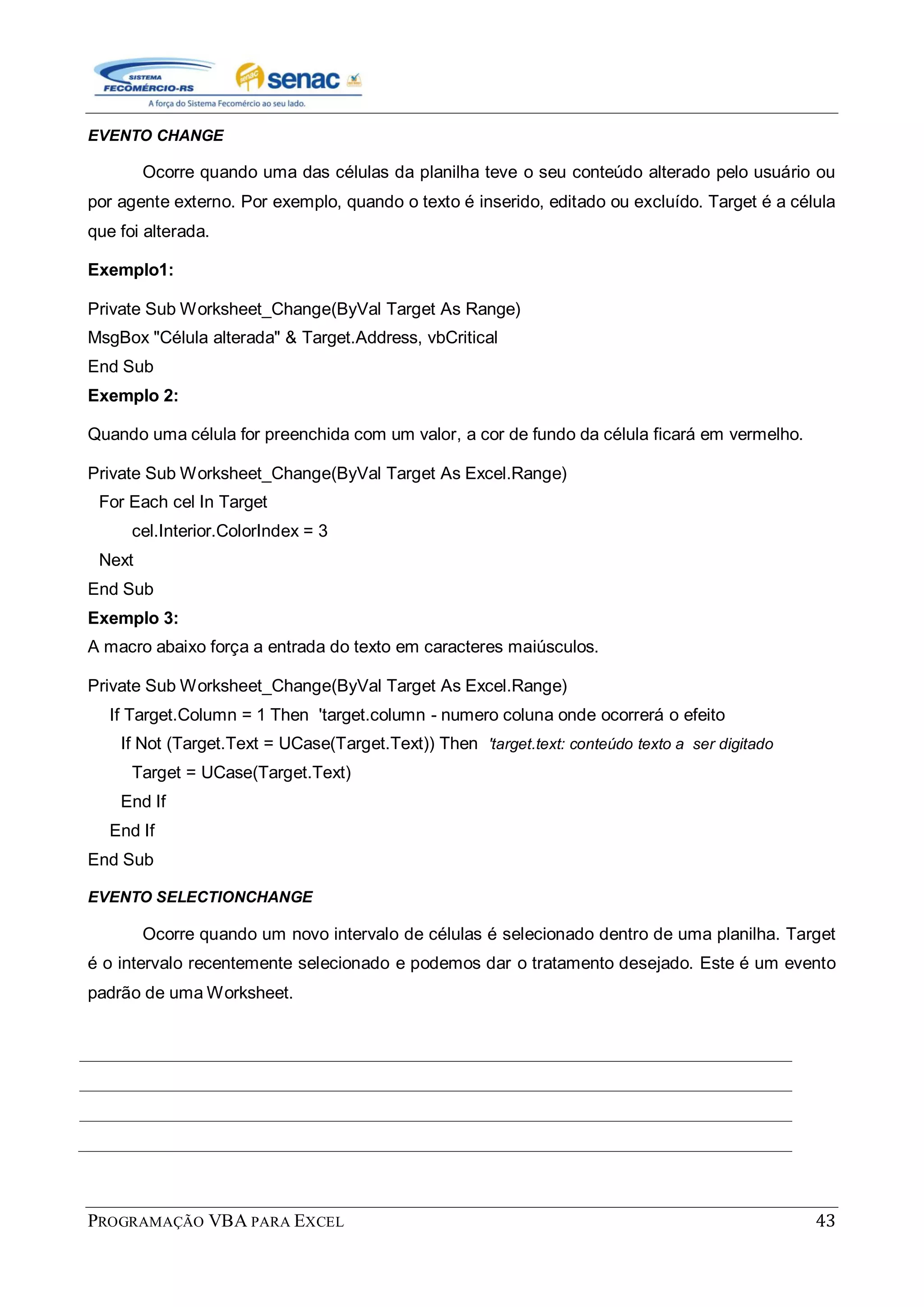 PROGRAMAÇÃO VBA PARA EXCEL 43
EVENTO CHANGE
Ocorre quando uma das células da planilha teve o seu conteúdo alterado pelo usuário ou
por agente externo. Por exemplo, quando o texto é inserido, editado ou excluído. Target é a célula
que foi alterada.
Exemplo1:
Private Sub Worksheet_Change(ByVal Target As Range)
MsgBox "Célula alterada" & Target.Address, vbCritical
End Sub
Exemplo 2:
Quando uma célula for preenchida com um valor, a cor de fundo da célula ficará em vermelho.
Private Sub Worksheet_Change(ByVal Target As Excel.Range)
For Each cel In Target
cel.Interior.ColorIndex = 3
Next
End Sub
Exemplo 3:
A macro abaixo força a entrada do texto em caracteres maiúsculos.
Private Sub Worksheet_Change(ByVal Target As Excel.Range)
If Target.Column = 1 Then 'target.column - numero coluna onde ocorrerá o efeito
If Not (Target.Text = UCase(Target.Text)) Then 'target.text: conteúdo texto a ser digitado
Target = UCase(Target.Text)
End If
End If
End Sub
EVENTO SELECTIONCHANGE
Ocorre quando um novo intervalo de células é selecionado dentro de uma planilha. Target
é o intervalo recentemente selecionado e podemos dar o tratamento desejado. Este é um evento
padrão de uma Worksheet.
 