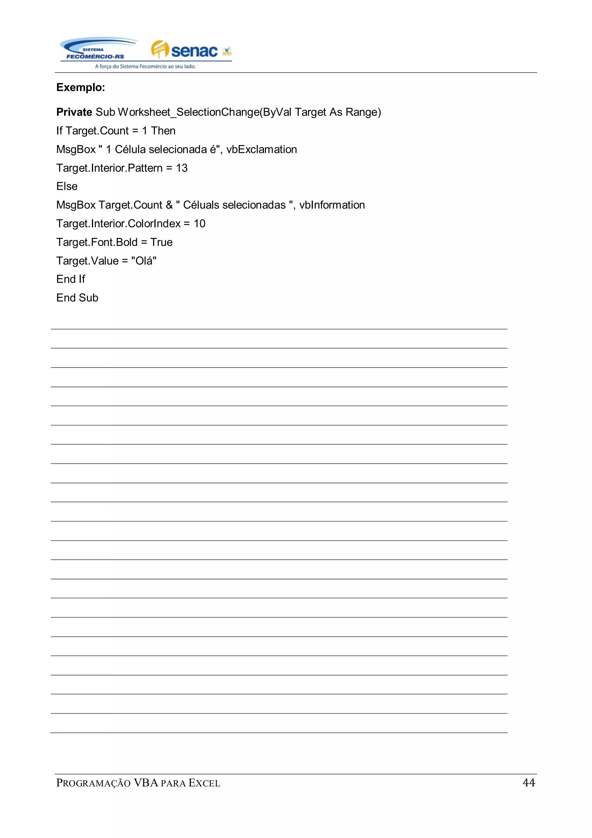 PROGRAMAÇÃO VBA PARA EXCEL 44
Exemplo:
Private Sub Worksheet_SelectionChange(ByVal Target As Range)
If Target.Count = 1 Then
MsgBox " 1 Célula selecionada é", vbExclamation
Target.Interior.Pattern = 13
Else
MsgBox Target.Count & " Céluals selecionadas ", vbInformation
Target.Interior.ColorIndex = 10
Target.Font.Bold = True
Target.Value = "Olá"
End If
End Sub
 