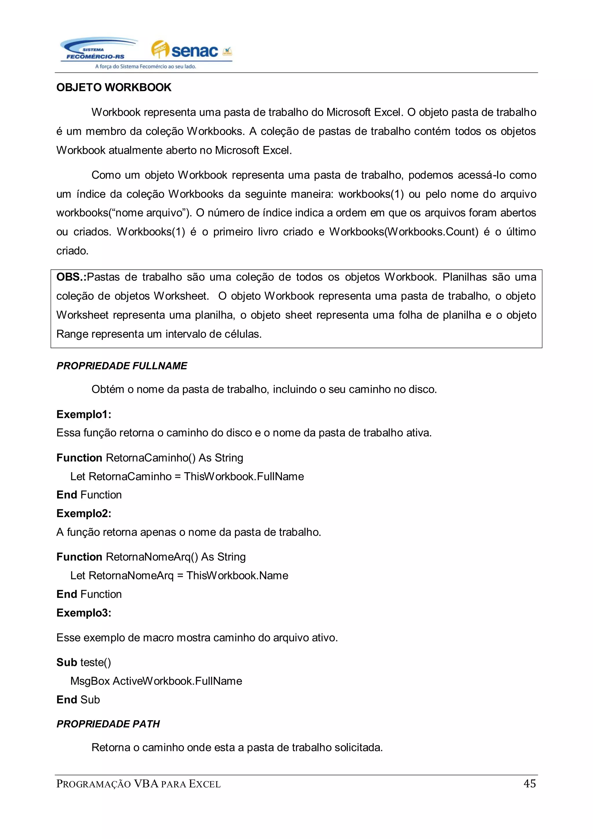 PROGRAMAÇÃO VBA PARA EXCEL 45
OBJETO WORKBOOK
Workbook representa uma pasta de trabalho do Microsoft Excel. O objeto pasta de trabalho
é um membro da coleção Workbooks. A coleção de pastas de trabalho contém todos os objetos
Workbook atualmente aberto no Microsoft Excel.
Como um objeto Workbook representa uma pasta de trabalho, podemos acessá-lo como
um índice da coleção Workbooks da seguinte maneira: workbooks(1) ou pelo nome do arquivo
workbooks(“nome arquivo”). O número de índice indica a ordem em que os arquivos foram abertos
ou criados. Workbooks(1) é o primeiro livro criado e Workbooks(Workbooks.Count) é o último
criado.
OBS.:Pastas de trabalho são uma coleção de todos os objetos Workbook. Planilhas são uma
coleção de objetos Worksheet. O objeto Workbook representa uma pasta de trabalho, o objeto
Worksheet representa uma planilha, o objeto sheet representa uma folha de planilha e o objeto
Range representa um intervalo de células.
PROPRIEDADE FULLNAME
Obtém o nome da pasta de trabalho, incluindo o seu caminho no disco.
Exemplo1:
Essa função retorna o caminho do disco e o nome da pasta de trabalho ativa.
Function RetornaCaminho() As String
Let RetornaCaminho = ThisWorkbook.FullName
End Function
Exemplo2:
A função retorna apenas o nome da pasta de trabalho.
Function RetornaNomeArq() As String
Let RetornaNomeArq = ThisWorkbook.Name
End Function
Exemplo3:
Esse exemplo de macro mostra caminho do arquivo ativo.
Sub teste()
MsgBox ActiveWorkbook.FullName
End Sub
PROPRIEDADE PATH
Retorna o caminho onde esta a pasta de trabalho solicitada.
 